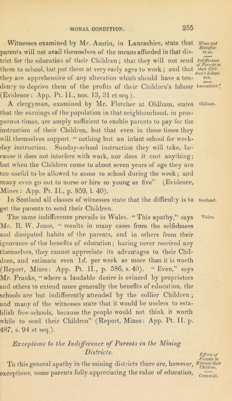 Witnesses examined by Mr. Austin, in Lancashire, state that parents will not avail themselves of the means afforded in that dis- trict for the education of their Children; that they will not send them to school, but put them at very early ages to work ; and that they are apprehensive of any alteration which should have a ten- dency to deprive them of the profits of their Children’s labour (Evidence: App. Pt. II., nos. 13, 31 etseq.). A clergyman, examined by Mr. Fletcher at Oldham, states that the earnings of the population in that neighbourhood, in pros- perous times, are amply sufficient to enable parents to pay for the instruction of their Children, but that even in those times they will themselves support “ nothing but an infant school for week- day instruction. Sunday-school instruction they will take, be- cause it does not interfere with work, nor does it cost anything; but when the Children come to about seven years of age they are too useful to be allowed to come to school during the week; and many even go out to nurse or hire so young as five” (Evidence, Mines: App. Pt. II., p. 859, 1. 40). In Scotland all classes of witnesses state that the difficulty is to get the parents to send their Children. The same indifference prevails in Wales. “This apathy,” says Mr. R. W. Jones, “ results in many cases from the selfishness and dissipated habits of the parents, and in others from their ignorance of the benefits of education; having never received any themselves, they cannot appreciate its advantages to their Chil- dren, and estimate even lr/. per week as more than it is worth (Report, Mines: App. Pt. II., p. 586, s. 40). “Even,” says Mr. Franks, “where a laudable desire is evinced by proprietors and others to extend more generally the benefits of education, the schools are but indifferently attended by the collier Children ; and many of the witnesses state that it would be useless to esta- blish free-schools, because the people would not think it worth while to send their Children” (Report, Mines: App. Pt. II. p. 487, s. 94 et seq.). Exceptions to the Indifference of Parents in the Mining Districts. To this general apathy in the mining districts there are, however, exceptions, some parents fully appreciating the value of education. Mines and Manufac- tures. In d:(Terence of Parents to their Chil- dren's educa- tion. Lancashire. Oldham. Scotland. Wales. Efforts of Parents to Educate their Children. Cornwall.