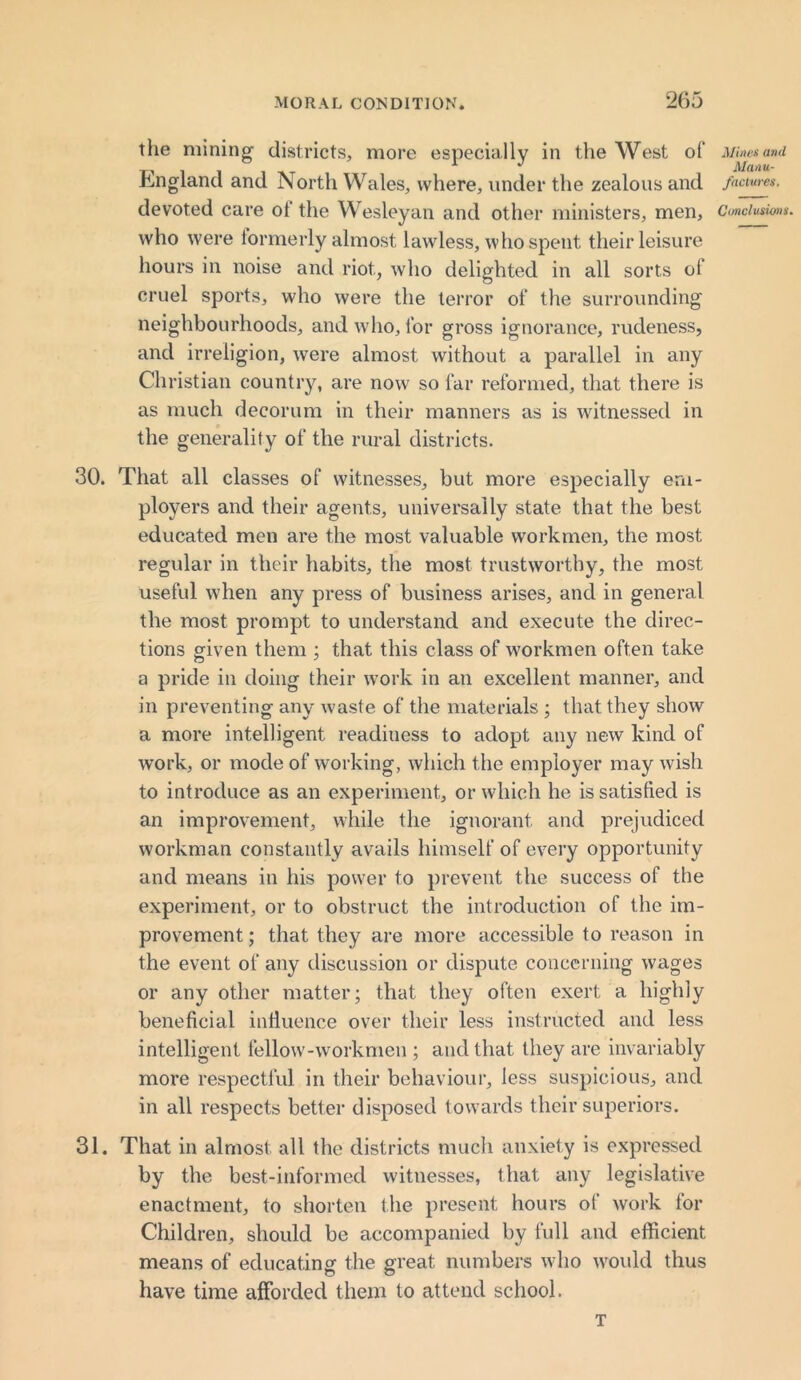 the mining districts, more especially in the West of Mine*ami „ - t j Manu. England and North Wales, where, under the zealous and facmes. devoted care ol the Wesleyan and other ministers, men. Conclusions. who were formerly almost lawless, who spent their leisure hours in noise and riot, who delighted in all sorts of cruel sports, who were the terror of the surrounding neighbourhoods, and who, for gross ignorance, rudeness, and irreligion, were almost without a parallel in any Christian country, are now so far reformed, that there is as much decorum in their manners as is witnessed in the generality of the rural districts. 30. That all classes of witnesses, but more especially em- ployers and their agents, universally state that the best educated men are the most valuable workmen, the most regular in their habits, the most trustworthy, the most useful when any press of business arises, and in general the most prompt to understand and execute the direc- tions given them ; that this class of workmen often take a pride in doing their work in an excellent manner, and in preventing any waste of the materials ; that they show a more intelligent readiness to adopt any new kind of work, or mode of working, which the employer may wish to introduce as an experiment, or which he is satisfied is an improvement, while the ignorant and prejudiced workman constantly avails himself of every opportunity and means in his power to prevent the success of the experiment, or to obstruct the introduction of the im- provement ; that they are more accessible to reason in the event of any discussion or dispute concerning wages or any other matter; that they often exert a highly beneficial influence over their less instructed and less intelligent fellow-workmen ; and that they are invariably more respectful in their behaviour, less suspicious, and in all respects better disposed towards their superiors. 31. That in almost all the districts much anxiety is expressed by the best-informed witnesses, that any legislative enactment, to shorten the present hours of work for Children, should be accompanied by full and efficient means of educating the great numbers who would thus have time afforded them to attend school. T