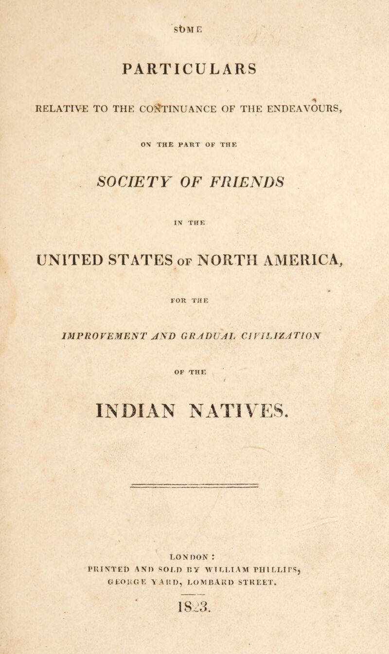 st)M E PARTICULARS RELATIVE TO THE CONTINUANCE OF THE ENDEAVOURS, ON THE PART OF THE SOCIETY OF FRIENDS IN THE UNITED STATES of NORTH AMERICA, FOR THE IMPROVEMENT AND GRADUAL CIVILIZATION OF THE < INDIAN NATIVES. LONDON: PRINTED AND SOLD RY WILLIAM PHILLIPS* GEORGE YARD, LOMBARD STREET. I SCI