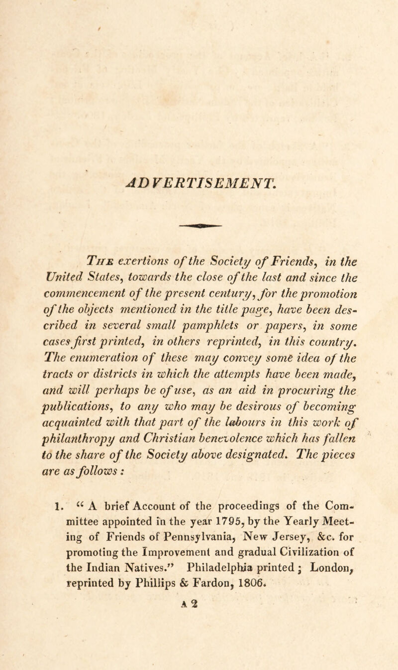 AD VERT IS EM EN T. The exertions of the Society of Friends, in the United States, towards the close of the last and since the commencement of the present century, for the promotion of the objects mentioned in the title page, have been des- cribed in several small pamphlets or papers, in some cases first printed, in others reprinted, in this country. The enumeration of these may convey some idea of the tracts or districts in which the attempts have been made, and will perhaps be of use, as an aid in procuring the publications, to any who may be desirous of becoming acquainted with that part of the labours in this work of philanthropy and Christian benevolence which has fallen to the share of the Society above designated. The pieces are as follows: 1. u A brief Account of the proceedings of the Com- mittee appointed in the year 1795, by the Yearly Meet- ing of Friends of Pennsylvania, New Jersey, &c. for promoting the Improvement and gradual Civilization of the Indian Natives.” Philadelphia printed * London^ reprinted by Phillips & Fardon, 1806.