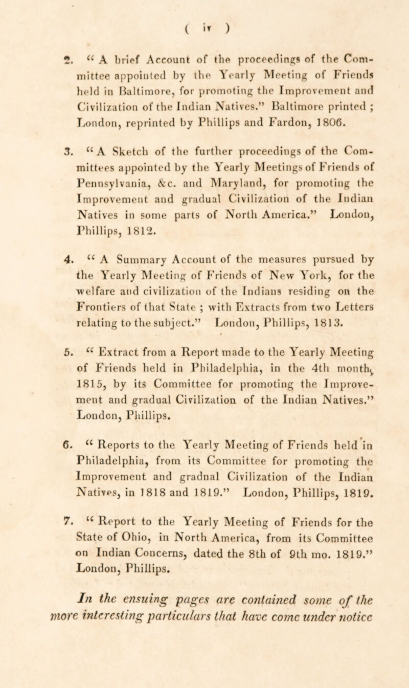 (  ) 2. u A brief Account of the proceedings of the Com- mittee appointed by the Yearly Meeting of Friends held in Baltimore, for promoting the Improvement and Civilization of the Indian Natives.” Baltimore printed ; London, reprinted by Phillips and Fardon, 1806. 3. u A Sketch of the further proceedings of the Com- mittees appointed by the Yearly Meetings of Friends of Pennsylvania, Ac. and Maryland, for promoting the Improvement and gradual Civilization of the Indian Natives in some parts of North America.” London, Phillips, 1812. 4. u A Summary Account of the measures pursued by the Yearly Meeting of Friends of New York, for the welfare and civilization of the Indians residing on the Frontiers of that State ; with Extracts from two Letters relating to the subject.” London, Phillips, 1813. # 5. u Extract from a Report made to the Yearly Meeting of Friends held in Philadelphia, in the 4th mouthy 1815, by its Committee for promoting the Improve- ment and gradual Civilization of the Indian Natives.” London, Phillips. 6. u Reports to the Yearly Meeting of Friends held in Philadelphia, from its Committee for promoting the Improvement and gradnal Civilization of the Indian Natives, in 1818 and 1819.” London, Phillips, 1819. 7. u Report to the Yearly Meeting of Friends for the State of Ohio, in North America, from its Committee on Indian Concerns, dated the 8th of 9th mo. 1819.” London, Phillips. In the ensuing pages are contained some of the more interesting particulars that have come under notice