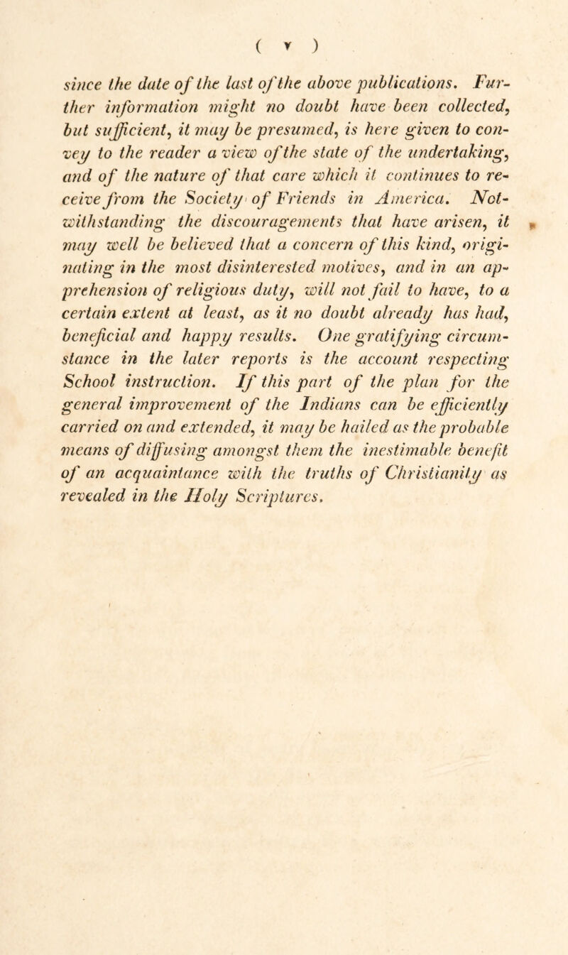 ( * ) since the date of the last of the above publications. Fur- ther information might no doubt have been collected, but sufficient, it may be presumedis here given to con- vey to the reader a view of the state of the undertaking, and of the nature of that care which it continues to re- ceive from the Society of Friends in America. Not- withstanding the discouragements that have arisen, it may well be believed that a concern of this kind, origi- nating in the most disinterested motives, and in an ap- prehension of religious duty, will not fail to have, to a certain extent at least, as it no doubt already has had, beneficial and happy results. One gratifying circum- stance in the later reports is the account respecting School instruction. If this part of the plan for the general improvement of the Indians can be efficiently carried on and extended\ it may be hailed as the probable means of diffusing amongst them the inestimable benefit of an acquaintance with the truths of Christianity as revealed in the Holy Scriptures.