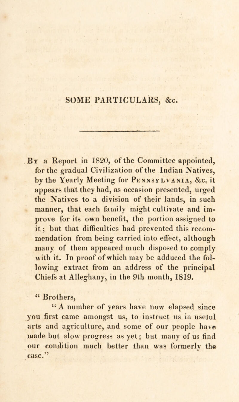 SOME PARTICULARS, &c. By a Report in 1S20, of the Committee appointed, for the gradual Civilization of the Indian Natives, by the Yearly Meeting for Pennsylvania, &c. it appears that they had, as occasion presented, urged the Natives to a division of their lands, in such manner, that each family might cultivate and im- prove for its own benefit, the portion assigned to it; but that difficulties had prevented this recom- mendation from being carried into effect, although many of them appeared much disposed to comply with it. In proof of which may be adduced the fol- lowing extract from an address of the principal Chiefs at Alleghany, in the 9th month, 1819. u Brothers, “ A number of years have now elapsed since you first came amongst us, to instruct us in usetul arts and agriculture, and some of our people have made but slow progress as yet; but many of us find our condition much better than was formerly the case.”