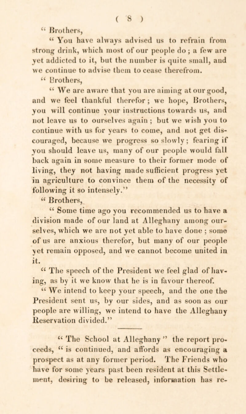 u Brothers, “ You have always advised us to refrain from strong drink, which most of our people do; a few are yet addicted to it, but the number is quite small, and we continue to advise them to cease therefrom. u brothers, u We are aware that you are aiming at our good, and we feel thankful therefor ; we hope, Brothers, you will continue your instructions towards us, and not leave us to ourselves again ; but we wish you to continue with us for years to come, and not get dis- couraged, because we progress so slowly; fearing if you should leave us, many of our people would fall back again in some measure to their former mode of living, they not having made sufficient progress yet in agriculture to convince them of the necessity of following it so intensely.” u Brothers, u Some time ago you recommended us to have a division made of our land at Alleghany among our- selves, which we are not yet able to have done ; some of us are anxious therefor, but many of our people yet remain opposed, and we cannot become united in it. a The speech of the President we feel glad of hav- ing, as by it we know that he is in favour thereof. u We intend to keep your speech, and the one the President sent us, by our sides, and as soon as our people are willing, we intend to have the Alleghany Reservation divided.” u The School at Alleghany ” the report pro- ceeds, u is continued, and affords as encouraging a prospect as at any former period. The Friends who have for some years past been resident at this Settle- ment, desiring to be released, information has re-