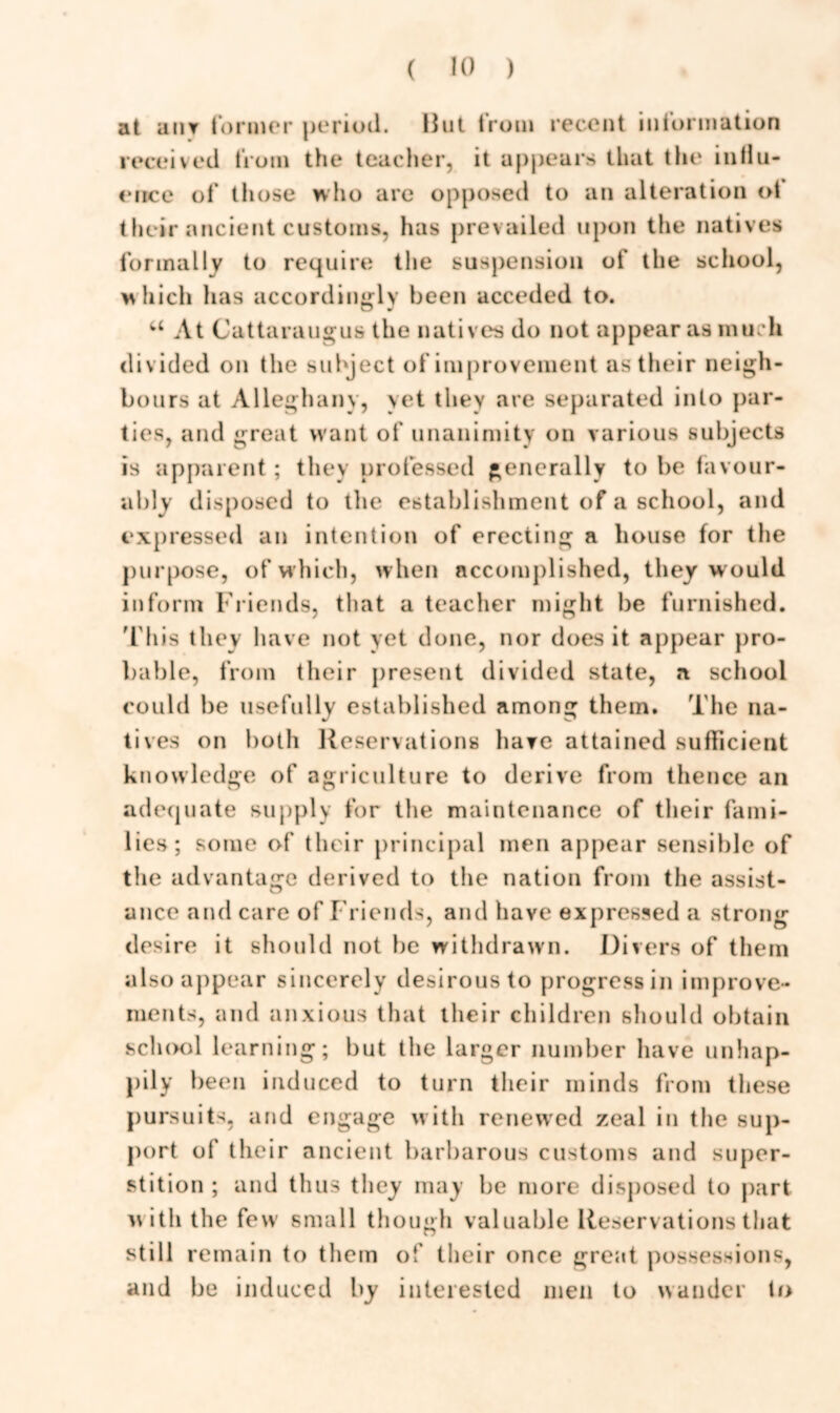 at anv former period. Hut from recent information received from the teacher, it appears that the influ- ence of those who are opposed to an alteration ot their ancient customs, has prevailed upon the natives formally to require the suspension of the school, which has accordingly been acceded to. u At Cattaraugus the natives do not appear as much div ided on the subject of improvement as their neigh- bours at Alleghany, yet they are separated into par- ties, and great want of unanimity on various subjects is apparent ; they professed generally to be favour- ably disposed to the establishment of a school, and expressed an intention of erecting a house for the purpose, of which, when accomplished, they w ould inform Friends, that a teacher might be furnished. This they have not yet done, nor does it appear pro- bable, from their present divided state, a school could be usefully established among them. The na- tives on both Reservations have attained sufficient knowledge of agriculture to derive from thence an adequate supply for the maintenance of their fami- lies; some of their principal men appear sensible of the advantage derived to the nation from the assist- ance and care of Friends, and have expressed a strong desire it should not he withdrawn. Divers of them also appear sincerely desirous to progress in improve- ments, and anxious that their children should obtain sch<xd learning; but the larger number have unhap- pily been induced to turn their minds from these pursuits, and engage with renewed zeal in the sup- port of their ancient barbarous customs and super- stition ; and thus they may be more disposed to part v\ith the few small though valuable Reservations that still remain to them of their once great possessions, and be induced by interested men to wander to