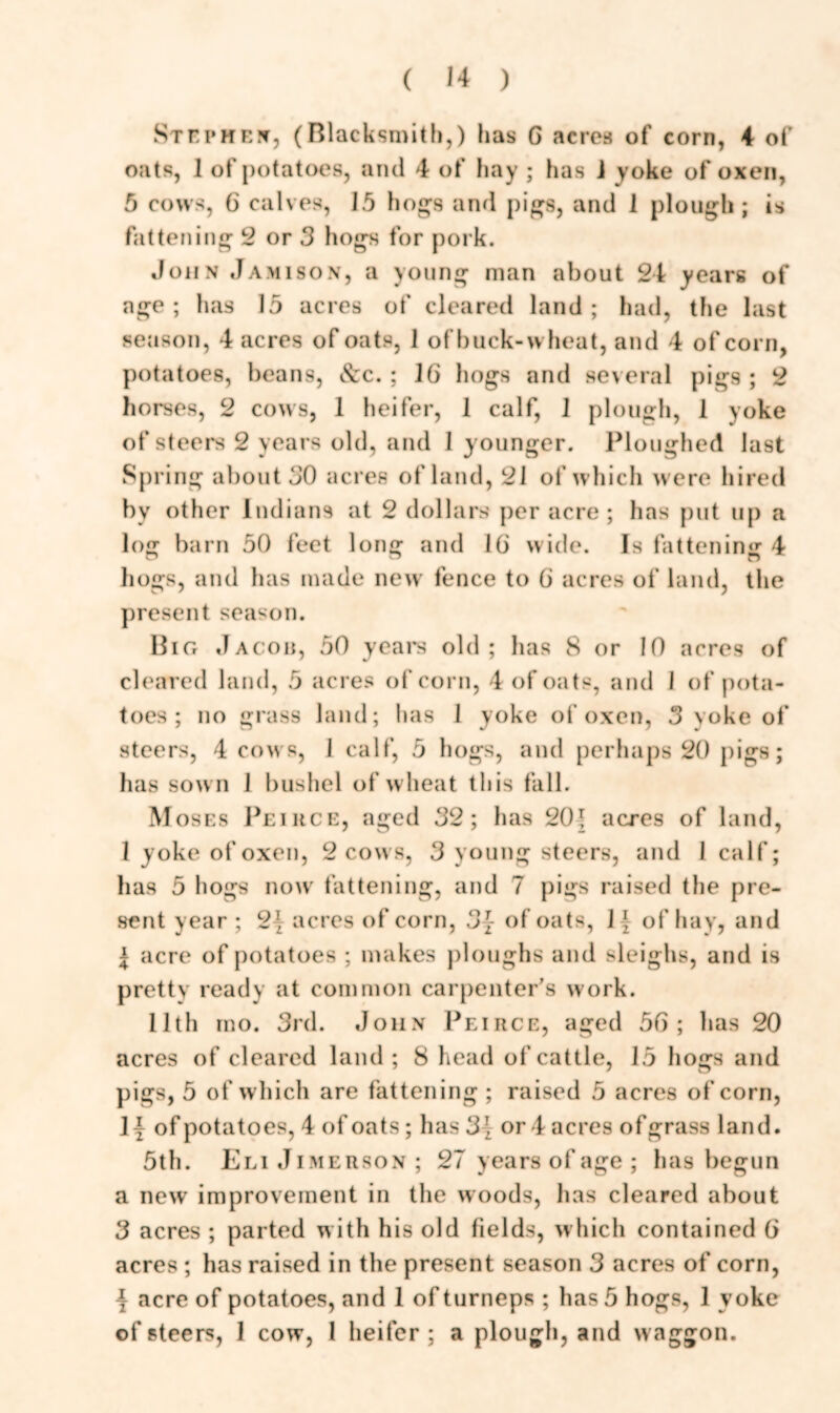 Stephen, (Blacksmith,) has G acres of corn, 4 of oats, 1 of potatoes, and 4 of hay ; has i yoke of oxen, 5 cows, 6 calves, 15 hogs and pigs, and 1 plough ; is fattening 2 or 3 hogs for pork. John Jamison, a young man about 24 years of age ; has 15 acres of cleared land ; had, the last season, 4 acres of oats, 1 of buck-wheat, and 4 of corn, potatoes, beans, Szc. : 16 hogs and several pigs ; 2 horses, 2 cows, 1 heifer, 1 calf, 1 plough, 1 yoke of steers 2 years old, and 1 younger. Ploughed last Spring about JO acres of land, 21 of which were hired by other Indians at 2 dollars per acre; has put up a log barn 50 feet long and IG wide. Is fattening 4 hogs, and has made new fence to G acres of land, the present season. Big Jacob, 50 years old; has 8 or 10 acres of cleared land, 5 acres of corn, 4 of oats, and 1 of pota- toes ; no grass land; has 1 yoke of oxen, 3 yoke of steers, 4 cows, 1 calf, 5 hogs, and perhaps 20 pigs; has sow n 1 bushel of wheat this fall. Moses Peirce, aged 32; has 20\ acres of land, 1 yoke of oxen, 2 cows, 3 young steers, and 1 calf; has 5 hogs now fattening, and 7 pigs raised the pre- sent year ; 2\ acres of corn, 3~ of oats, 1 \ of hay, and l acre of potatoes ; makes ploughs and sleighs, and is pretty ready at common carpenter's work. 11th mo. 3rd. John Peirce, aged 56; has 20 acres of cleared land; 8 head of cattle, 15 hogs and pigs, 5 of which are fattening ; raised 5 acres of corn, 1 y of potatoes, 4 of oats; has 3' or 4 acres ofgrass land. 5th. EliJimerson; 27 years of age ; has begun a new improvement in the woods, has cleared about 3 acres ; parted w ith his old fields, w hich contained G acres ; has raised in the present season 3 acres of corn, j- acre of potatoes, and 1 of turneps ; has 5 hogs, 1 yoke of steers, 1 cow, 1 heifer; a plough, and waggon.