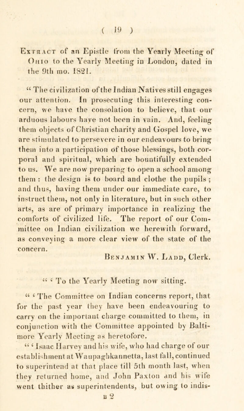 Extract of an Epistle* from the Yearly Meeting of Ohio to the Yearly Meeting in London, dated in the 9th mo. 1821. u The civilization of the Indian Natives still engages our attention. In prosecuting this interesting con- cern, we have the consolation to believe, that our arduous labours have not been in vain. And, feeling them objects of Christian charity and Gospel love, we are stimulated to persevere in our endeavours to bring them into a participation of those blessings, both cor- poral and spiritual, which are bountifully extended to us. We are now preparing to open a school among them : the design is to board and clothe the pupils ; and thus, having them under our immediate care, to instruct them, not only in literature, but in such other arts, as are of primary importance in realizing the comforts of civilized life. The report of our Com- mittee on Indian civilization we herewith forward, as conveying a more clear view of the state of the concern. Benjamin W. Ladd, Clerk. <fi 4 To the Yearly Meeting now sitting. ec ‘ The Committee on Indian concerns report, that for the past year they have been endeavouring to carry on the important charge committed to them, in conjunction with the Committee appointed by Balti- more Yearly Meeting as heretofore. “ i Isaac Harvey and his wife, who had charge of our establishment at Waupaghkannetta, last fall, continued to superintend at that place till 5th month last, when they returned home, and John Paxton and his wife went thither a* superintendents, but owing to indis- u 2