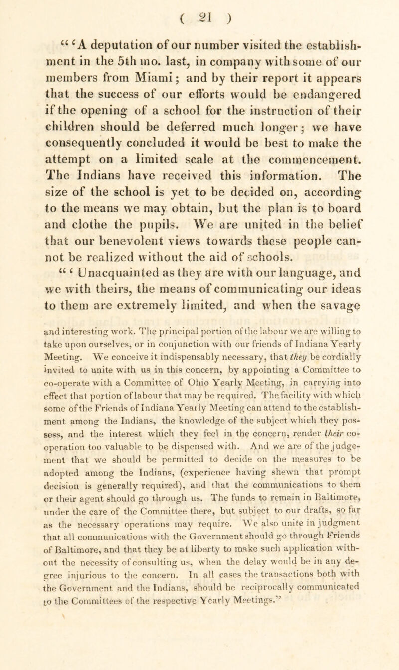 u c A deputation of our number visited the establish- ment in the 5th mo. last, in company with some of our members from Miami; and by their report it appears that the success of our efforts would be endangered if the opening of a school for the instruction of their children should be deferred much longer; we have consequently concluded it would be best to make the attempt on a limited scale at the commencement. The Indians have received this information. The size of the school is yet to be decided on, according to the means we may obtain, but the plan is to board and clothe the pupils. We are united in the belief that our benevolent views towards these people can- not be realized without the aid of schools. “ c Unacquainted as they are with our language, and we with theirs, the means of communicating our ideas to them are extremely limited, and when the savage and interesting work. The principal portion of the labour we are willing to take upon ourselves, or in conjunction with our friends of Indiana Yearly Meeting. We conceive it indispensably necessary, that they be cordially invited to unite with us in this concern, by appointing a Committee to co-operate with a Committee of Ohio Yearly Meeting, in carrying into effect that portion of labour that may be required. The facility with which some of the Friends of Indiana Yeaily Meeting can attend to the establish- ment among the Indians, the knowledge of the subject which they pos- sess, and the interest which they feel in the concern, render their co- operation too valuable to be dispensed with. And we are of the judge- ment that we should be permitted to decide on the measures to be adopted among the Indians, (experience having shewn that prompt decision is generally required), and that the communications to them or their agent should go through us. The funds to remain in Baltimore, under the care of the Committee there, but subject to our drafts, so far as the necessary operations may require. We also unite in judgment that all communications with the Government should go through Friends of Baltimore, and that they be at liberty to make such application with- out the necessity of consulting us, when the delay would be in any de- gree injurious to the concern. In all cases the transactions both with the Government and the Indians, should be reciprocally communicated to the Committees of the respective Yearly Meetings. ’