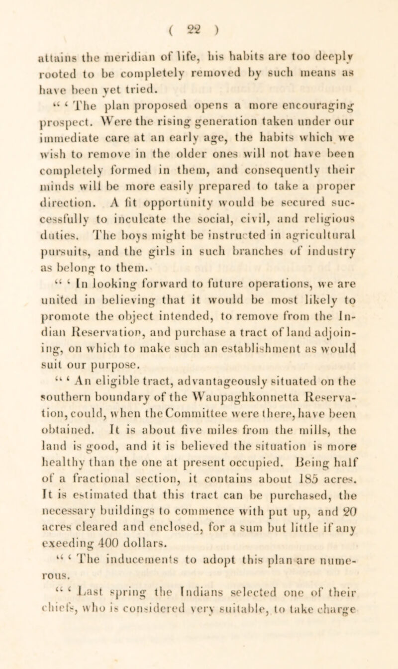 attains the meridian of life, bis habits are too deeply rooted to be completely removed by such means as have been vet tried. r “ 4 The plan proposed opens a more encouraging prospect. Were the rising generation taken under our immediate care at an early age, the habits which we wish to remove in tlie older ones will not have been completely formed in them, and consequently their minds will be more easily prepared to take a proper direction. A lit opportunity would be secured suc- cessfully to inculcate the social, civil, and religious duties. The boys might be instructed in agricultural pursuits, and the girls in such branches of industry as belong to them. 44 4 In looking forward to future operations, we are united in believing that it would be most likely to promote the object intended, to remove from the In- dian Reservation, and purchase a tract of land ad join- ing, on which to make such an establishment as would suit our purpose. u 4 An eligible tract, advantageously situated on the southern boundary of the Waupaghkonnetta Reserva- tion, could, when the Committee were there, have been obtained. It is about live miles from the mills, the land is good, and it is believed the situation is more healthy than the one at present occupied. Reing half of a fractional section, it contains about 185 acres. It is estimated that this tract can be purchased, the necessary buildings to commence with put up, and 20 acres cleared and enclosed, for a sum but little if any exeeding 400 dollars. 4 4 4 file inducements to adopt this plan are nume- rous. 44 4 Last spring the Indians selected one of their chiets, who is considered very suitable, to take charge