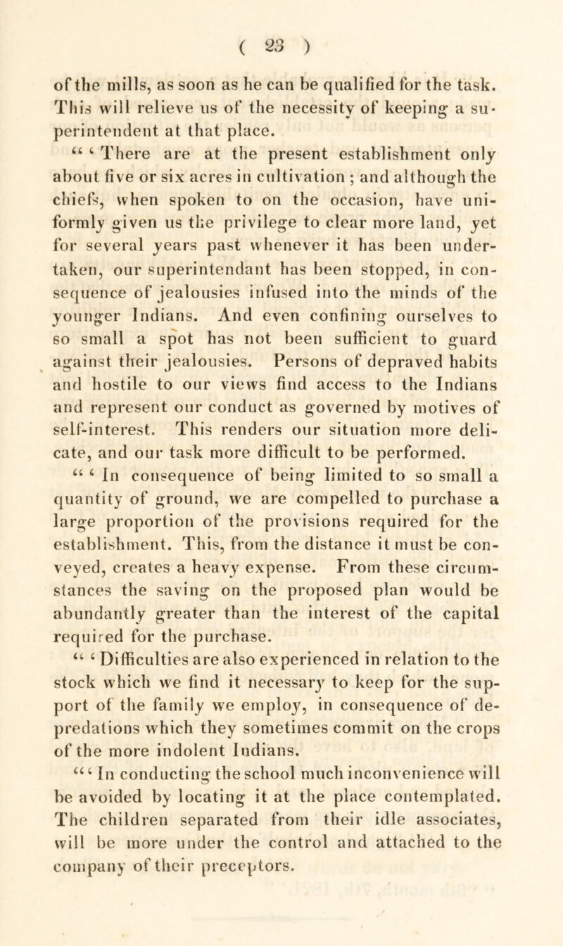 of the mills, as soon as lie can be qualified for the task. This will relieve us of the necessity of keeping- a su- perintendent at that place. 44 4 There are at the present establishment only about five or six acres in cultivation ; and although the chiefs, when spoken to on the occasion, have uni- formly given us the privilege to clear more land, yet for several years past whenever it has been under- taken, our superintendant has been stopped, in con- sequence of jealousies infused into the minds of the younger Indians. And even confining ourselves to so small a spot has not been sufficient to guard against their jealousies. Persons of depraved habits and hostile to our views find access to the Indians and represent our conduct as governed by motives of self-interest. This renders our situation more deli- cate, and our task more difficult to be performed. 44 4 In consequence of being limited to so small a quantity of ground, we are compelled to purchase a large proportion of the provisions required for the establishment. This, from the distance it must be con- veyed, creates a heavy expense. From these circum- stances the saving on the proposed plan would be abundantly greater than the interest of the capital required for the purchase. 44 4 Difficulties are also experienced in relation to the stock which we find it necessary to keep for the sup- port of the family we employ, in consequence of de- predations which they sometimes commit on the crops of the more indolent Indians. 44 4 In conducting the school much inconvenience will be avoided by locating it at the place contemplated. The children separated from their idle associates, will be more under the control and attached to the company of their preceptors.