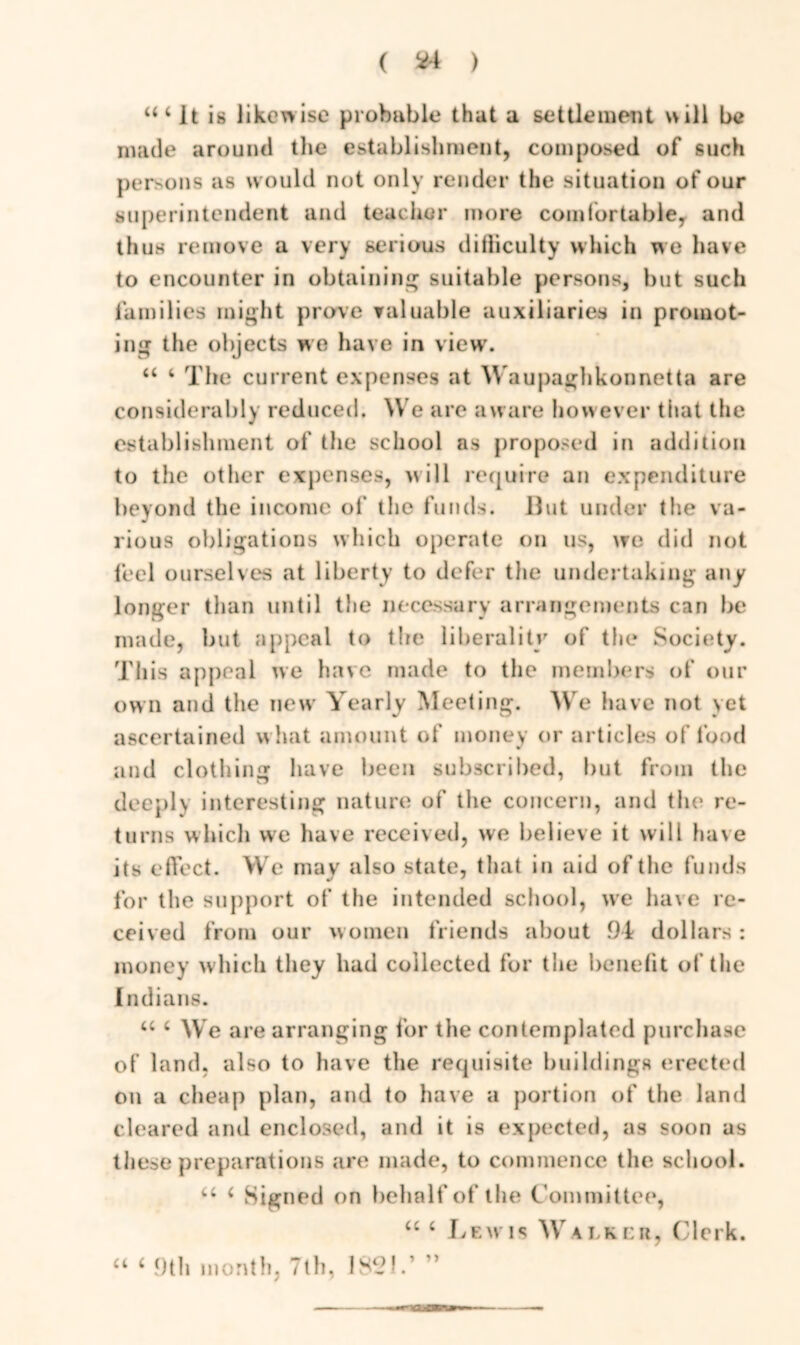 ( *4 ) It is likewise probable that a settlement will be made around the establishment, composed of such persons as would not only render the situation of our superintendent and teacher more comfortable, and thus remove a very serious difliculty which we have to encounter in obtaining suitable persons, but such families might prove valuable auxiliaries in promot- ing the objects we have in viewr. “ 4 The current expenses at Waupaghkonnetta are considerably reduced. We are aware however that the establishment of the school as proposed in addition to the other expenses, will require an expenditure beyond the income of the funds. But under the va- rious obligations which operate on us, we did not feel ourselves at liberty to defer the undertaking any longer than until the necessary arrangements can be made, but appeal to tlie liberality of the Society. This appeal we have made to the members of our own and the new Yearly Meeting. We have not yet ascertained what amount of money or articles of food and clothing have been subscribed, but from the deeply interesting nature of the concern, and the re- turns which we have received, we believe it will have its effect. We may also state, that in aid of the funds for the support of the intended school, we have re- ceived from our women friends about 94 dollars : money which they had collected for the benefit of the Indians. u 4 We are arranging for the contemplated purchase of land, also to have the requisite buildings erected on a cheap plan, and to have a portion of the land cleared and enclosed, and it is expected, as soon as these preparations are made, to commence the school. “ ‘ Sign ed on behalf of the C ommittee, 44 4 Lewis Walker, Clerk. 44 4 9th month, 7th, 182!.’ ”