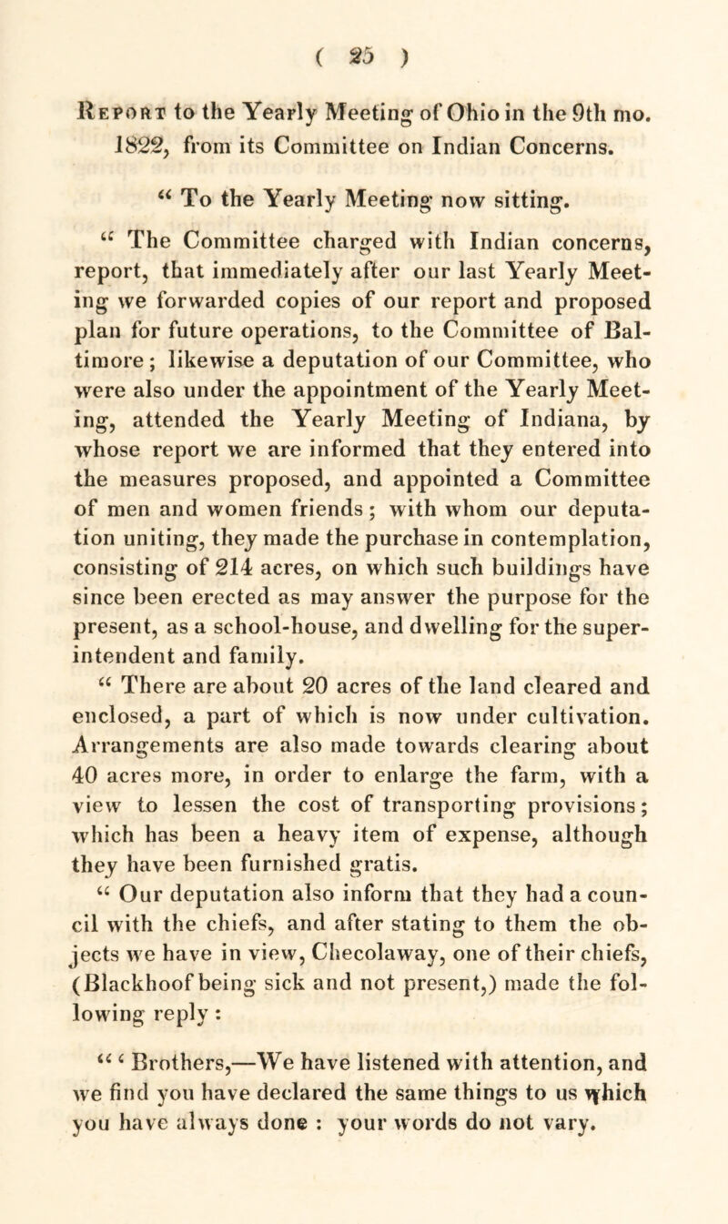 Report to the Yearly Meeting of Ohio in the 9th mo. 1822, from its Committee on Indian Concerns. u To the Yearly Meeting now sitting. u The Committee charged with Indian concerns, report, that immediately after our last Yearly Meet- ing we forwarded copies of our report and proposed plan for future operations, to the Committee of Bal- timore ; likewise a deputation of our Committee, who were also under the appointment of the Yearly Meet- ing, attended the Yearly Meeting of Indiana, by whose report we are informed that they entered into the measures proposed, and appointed a Committee of men and women friends; with whom our deputa- tion uniting, they made the purchase in contemplation, consisting of 214 acres, on which such buildings have since been erected as may answer the purpose for the present, as a school-house, and dwelling for the super- intendent and family. (t There are about 20 acres of the land cleared and enclosed, a part of which is now under cultivation. Arrangements are also made towards clearing about 40 acres more, in order to enlarge the farm, with a view to lessen the cost of transporting provisions; which has been a heavy item of expense, although they have been furnished gratis. u Our deputation also inform that they had a coun- cil with the chiefs, and after stating to them the ob- jects we have in view, Checolaway, one of their chiefs, (Blackhoof being sick and not present,) made the fol- lowing reply : u 4 Brothers,—We have listened with attention, and we find you have declared the same things to us tyhich you have always done : your words do not vary.