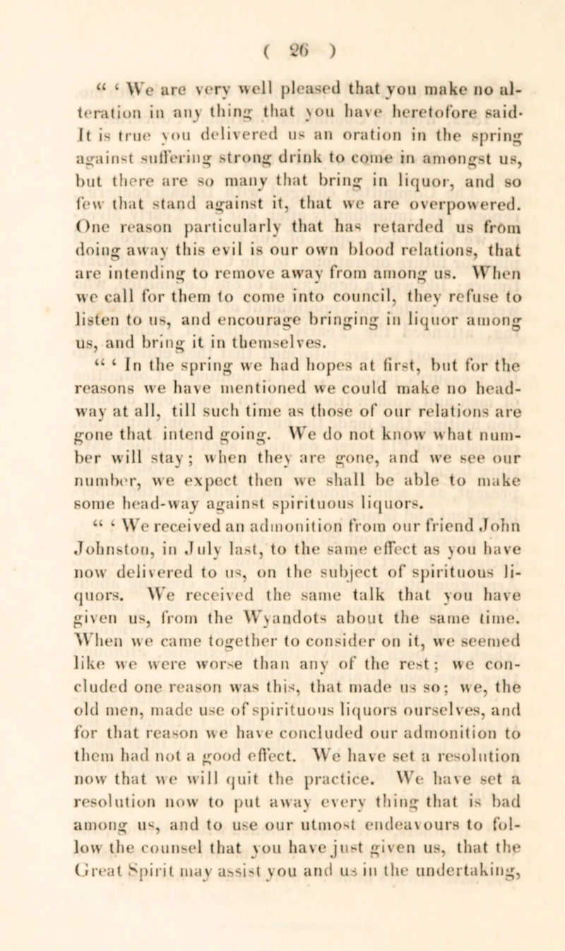 “ < W e are very well pleased that you make no al- teration in any tiling that nou have heretofore said* It is true vou delivered us an oration in the spring against suffering strong drink to come in amongst us, but there are so many that bring in liquor, and so few that stand against it, that we are overpowered. One reason particularly that has retarded us from doing away this evil is our own blood relations, that are intending to remove away from among us. When we call for them to come into council, they refuse to listen to us, and encourage bringing in liquor among us, and bring it in themselves. u 4 In the spring we had hopes at first, but for tlie reasons we have mentioned we could make no head- way at all, till such time as those of our relations are gone that intend going. We do not know what num- ber will stay; when they are gone, and we see our number, we expect then we shall be able to make some head-way against spirituous liquors. 44 4 We received an admonition from our friend John Johnston, in July last, to the same effect as you have now delivered to us, on the subject of spirituous li- quors. We received the same talk that you have given us, from tlie Wyandots about the same time. When we came together to consider on it, we seemed like we were worse than any of the rest; we con- cluded one reason was this, that made us so; we, the old men, made use of spirituous liquors ourselves, and for that reason we have concluded our admonition to them had not a good effect. We have set a resolution now that we will quit the practice. We have set a resolution now to put away every thing that is bad among us, and to use our utmost endeavours to fol- low the counsel that you have just given us, that the Great Spirit may assist you and us in the undertaking,