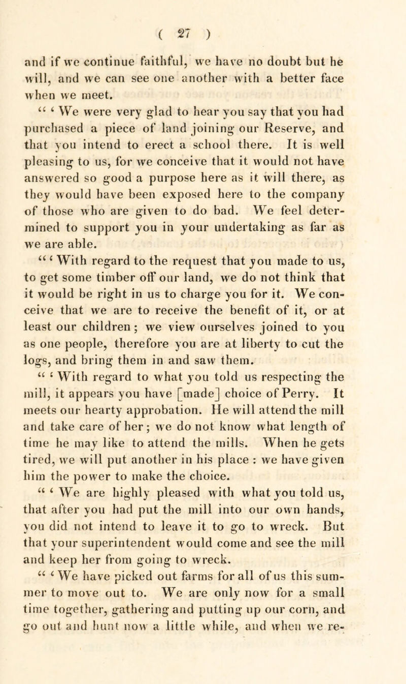 and if we continue faithful, we have no doubt but he will, and we can see one another with a better face when vve meet. 44 4 We were very glad to hear you say that you had purchased a piece of land joining our Reserve, and that you intend to erect a school there. It is well pleasing to us, for we conceive that it would not have answered so good a purpose here as it will there, as they would have been exposed here to the company of those who are given to do bad. We feel deter- mined to support you in your undertaking as far as we are able. 44 4 With regard to the request that you made to us, to get some timber off our land, we do not think that it would be right in us to charge you for it. We con- ceive that we are to receive the benefit of it, or at least our children ; we view ourselves joined to you as one people, therefore you are at liberty to cut the logs, and bring them in and saw them. 44 4 With regard to what } ou told us respecting the mill, it appears you have [made] choice of Perry. It meets our hearty approbation. He will attend the mill and take care of her; we do not know what length of time he may like to attend the mills. When he gets tired, we will put another in his place : we have given him the power to make the choice. 44 4 We are highly pleased with what you told us, that after you had put the mill into our own hands, you did not intend to leave it to go to wreck. But that your superintendent would come and see the mill and keep her from going to wreck. 44 4 We have picked out farms for all of us this sum- mer to move out to. We are only now for a small time together, gatheringand putting up our corn, and go out and hunt now a little while, and when we re-