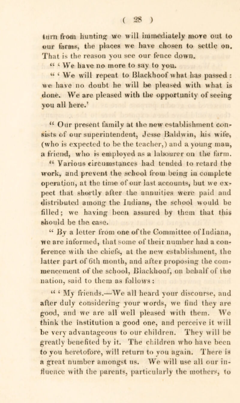 turn ftoni hunting we will immediately more out to our for ms, the places we have chosen to settle on. That is the reason you see our fence down. u i We have no more to say to you. u 4 We will repeat to Blackhoofwhat has passed : we have no doubt he will be pleased with what is done. We are pleased with the opportunity of seeing you all here.’ u Our present family at the new’ establishment con- sists of our superintendent, Jesse Baldwin, his wife, (who is expected to be the teacher,) and a young man, a friend, who is employed as a labourer on the farm. fli Various circumstances had tended to retard the work, and prevent the school from being in complete operation, at the time of our last accounts, but w e ex- pect that shortly after the annuities were paid and distributed among the Indians, the school would be filled; we having been assured by them that this should be the case. “ By a letter from one of the Committee of Indiana, we are informed, that some of their number bad a con- ference with the chiefs, at the new establishment, the latter part of 6th month, and after proposing the com- mencement of the school, Blackhoof, on behalf of tho nation, said to them as follows: u 4 My friends.—We all heard your discourse, and after duly considering your words, we find they are good, and we are all well pleased with them. We think the institution a good one, and perceive it w ill be very advantageous to our children. They w ill he greatly benefited by it. The children who have been to you heretofore, will return to vou again. There is a great number amongst us. We will use all our in- fluence with the parents, particularly the mothers, to