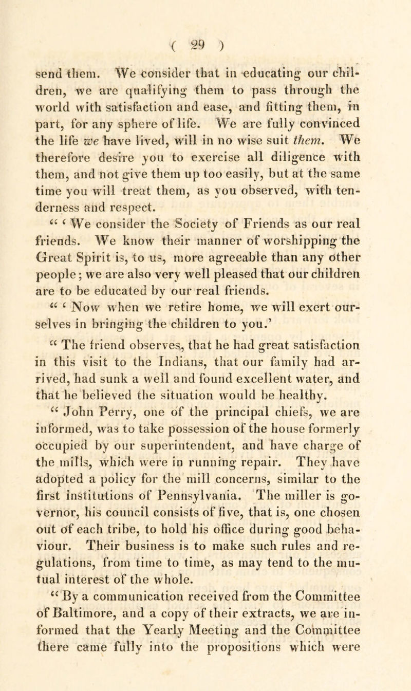 ( c29 ) send them. We consider that in educating our chil- dren, we are qualifying them to pass through the world with satisfaction and ease, and fitting them, in part, for any sphere of life. We are fully convinced the life we have lived, will in no wise suit them. We therefore desire you to exercise all diligence with them, and not give them up too easily, but at the same time you will treat them, as you observed, with ten- derness and respect. a 4 We consider the Society of Friends as our real friends. We know their manner of worshipping the Great Spirit is, to us, more agreeable than any other people; we are also very well pleased that our children are to be educated by our real friends. 66 £ Now when we retire home, we will exert our- selves in bringing the children to you.’ u The friend observes,, that he had great satisfaction in this visit to the Indians, that our family had ar- rived, had sunk a well and found excellent water, and that he believed the situation would be healthy. u John Perry, one of the principal chiefs, we are informed, was to take possession of the house formerly occupied by our superintendent, and have charge of the mills, which were in running repair. They have adopted a policy for the mill concerns, similar to the first institutions of Pennsylvania. The miller is go- vernor, his council consists of five, that is, one chosen out of each tribe, to hold his office during good beha- viour. Their business is to make such rules and re- gulations, from time to time, as may tend to the mu- tual interest of the whole. u By a communication received from the Committee of Baltimore, and a copy of their extracts, we are in- formed that the Yearly Meeting and the Committee there came fully into the propositions which were