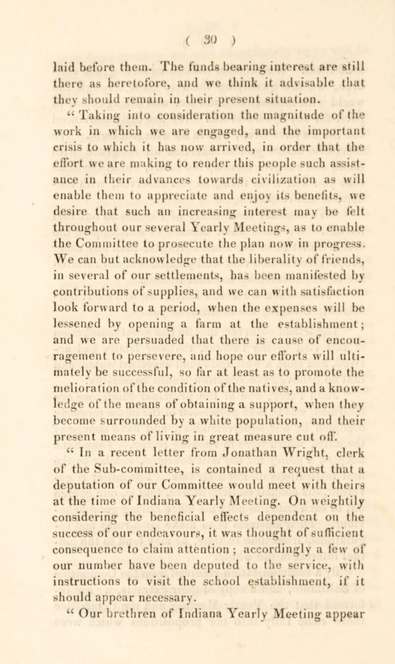 laid before them. The funds bearing interest are still there as heretofore, and we think it advisable that they should remain in their present situation. u Taking into consideration the magnitude of the work in which we are engaged, and the important crisis to which it has now arrived, in order that the effort we are making to render this people such assist- ance in their advances towards civilization as will enable them to appreciate and enjoy its benefits, we desire that such an increasing interest may be felt throughout our several Yearly Meetings, as to enable the Committee to prosecute the plan now in progress. W e can but acknowledge that the liberality of friends, in several of our settlements, has been manifested by contributions of supplies, and we can with satisfaction look forward to a period, when the expenses will be lessened by opening a farm at the establishment; and we are persuaded that there is cause of encou- ragement to persevere, and hope our efforts w ill ulti- mately be successful, so far at least as to promote the melioration of the condition of the natives, and a know- ledge of the means of obtaining a support, when they become surrounded by a white population, and their present means of living in great measure cut oil’. “ In a recent letter from Jonathan Wright, clerk of the Sub-committee, is contained a request that a deputation of our Committee would meet with theirs at the time of Indiana Yearly Meeting. On weightily considering the beneficial effects dependent on the success of our endeavours, it was thought of sufficient consequence to claim attention ; accordingly a few of our number have been deputed to the service, with instructions to visit the school establishment, if it should appear necessary. “ Our brethren of Indiana Yearly Meeting appear