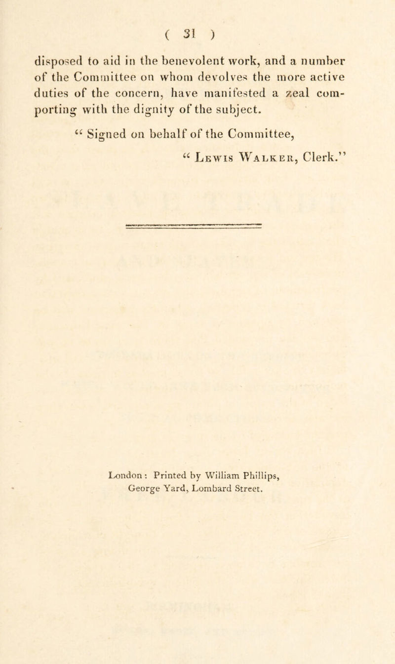 disposed to aid in the benevolent work, and a number of the Committee on whom devolves the more active duties of the concern, have manifested a zeal com- porting with the dignity of the subject. 66 Signed on behalf of the Committee, u Lewis Walker, Clerk.” London: Printed by William Phillips, George Yard, Lombard Street.