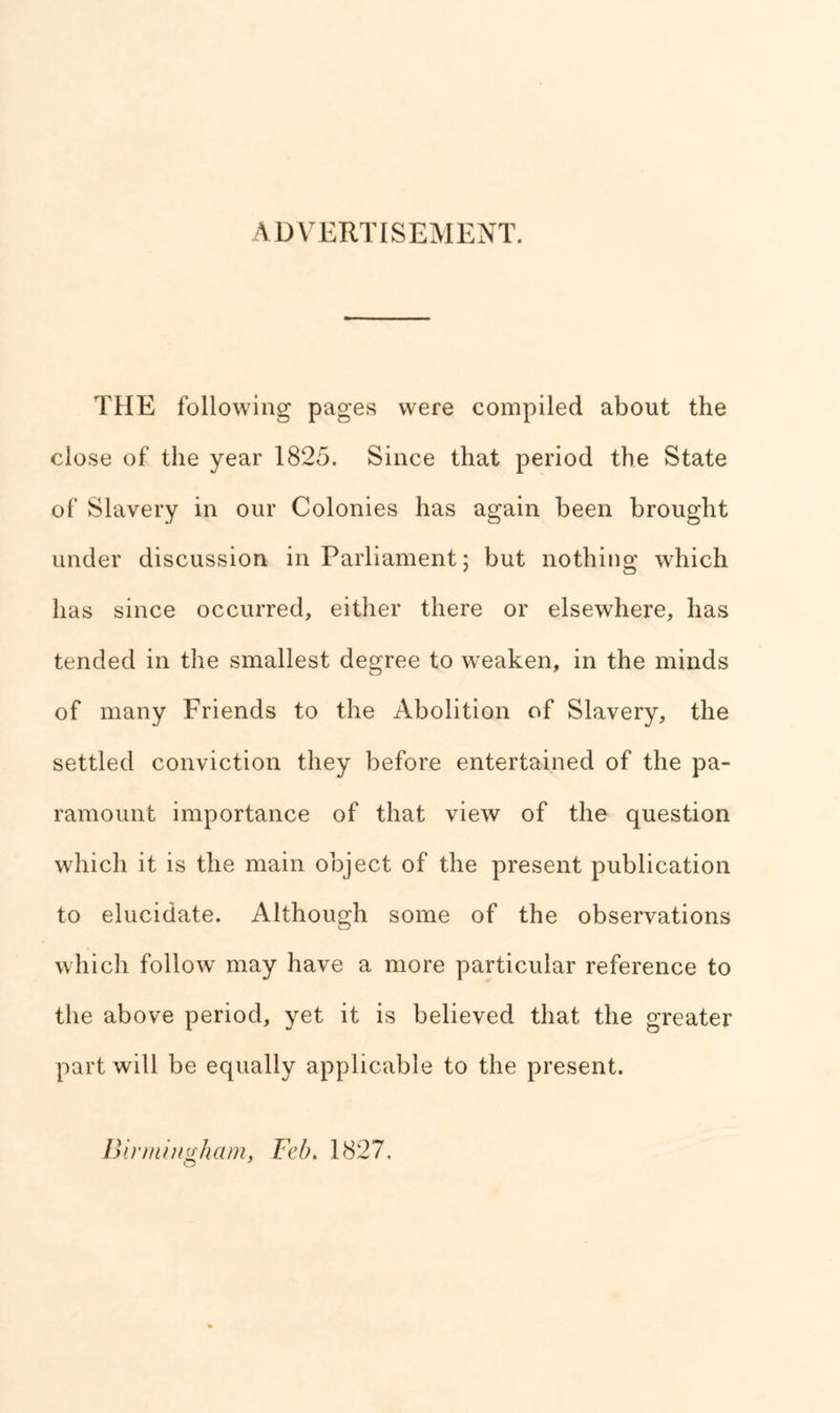 ADVERTISEMENT. THE following pages were compiled about the close of the year 1825. Since that period the State of Slavery in our Colonies has again been brought under discussion in Parliament; but nothing which has since occurred, either there or elsewhere, has tended in the smallest degree to weaken, in the minds of many Friends to the Abolition of Slavery, the settled conviction they before entertained of the pa- ramount importance of that view of the question which it is the main object of the present publication to elucidate. Although some of the observations which follow may have a more particular reference to the above period, yet it is believed that the greater part will be equally applicable to the present. Birmingham, Feb. 1827.