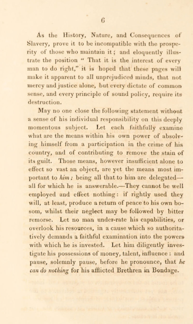 c As the History, Nature, and Consequences ot Slavery, prove it to be incompatible with the prospe- rity of those who maintain it; and eloquently illus- trate the position “ That it is the interest of every man to do right, it is hoped that these pages will make it apparent to all unprejudiced minds, that not mercy and justice alone, but every dictate of common sense, and every principle of sound policy, require its destruction. May no one close the following statement without a sense of his individual responsibility on this deeply momentous subject. Let each faithfully examine what are the means within his own power of absolv- ing himself from a participation in the crime of his country, and of contributing to remove the stain of its guilt. Those means, however insufficient alone to effect so vast an object, are yet the means most im- portant to him; being all that to him are delegated—- all for which he is answerable.—They cannot be well employed and effect nothing: if* rightly used they will, at least, produce a return of peace to his own bo- som, whilst their neglect may be followed by bitter remorse. Let no man under-rate his capabilities, or overlook his resources, in a cause which so authorita- tively demands a faithful examination into the powers with which he is invested. Let him diligently inves- tigate his possessions of money, talent, influence : and pause, solemnly pause, before he pronounce, that he can do nothing for his afflicted Brethren in Bondage.