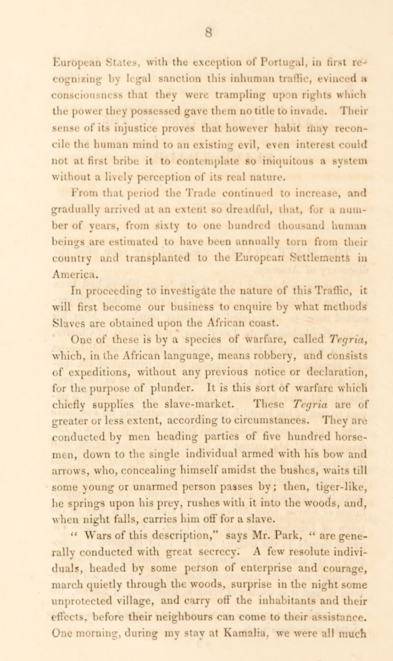 European States, with the exception of Portugal, in first re- cognizing- by legal sanction this inhuman trathe, evinced a consciousness that they were trampling upon rights which the power they possessed gave them no title to invade. Their sense of its injustice proves that however habit may recon- cile the human mind to an existing evil, even interest could not at first bribe it to contemplate so iniquitous a system without a lively perception of its real nature. From that period the Trade continued to increase, and gradually arrived at an extent so dreadful, that, for a num- ber of years, from sixty to one hundred thousand human beings are estimated to have been annually torn from tlu ir country and transplanted to the European Settlements in America. In proceeding to investigate the nature of this Traffic, it will first become our business to enquire by what methods Slaves are obtained upon the African coast. One of these is by a species of warfare, called Tccjriaf which, in the African language, means robbery, and consists of expeditions, without any previous notice or declaration, for the purpose of plunder. It is this sort of warfare which chiefly supplies the slave-market. These Tccjria are of greater or less extent, according to circumstances. They are conducted by men heading parties of five hundred horse- men, down to the single individual armed with his bow and arrows, who, concealing himself amidst the bushes, waits till some young or unarmed person passes by; then, tiger-like, lie springs upon bis prey, rushes with it into the woods, and, when night falls, carries him off for a slave. “ Wars of this description/’ says Mr. Park, “ are gene- rally conducted with great secrecy. A few resolute indivi- duals, headed by some person of enterprise and courage, march quietly through the woods, surprise in the night some unprotected village, and carry off’ the inhabitants and their effects, before their neighbours can come to their assistance. One morning, during my stay at Kamalia, we were all much