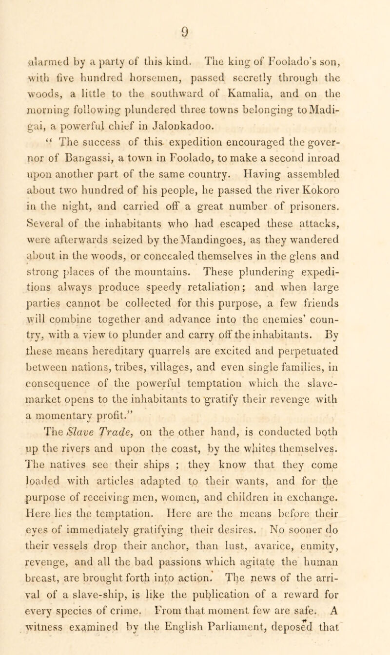 iilarmed by a party of this kind. The king of Foolado’s son, with five hundred horsemen, passed secretly through the woods, a little to the southward of Kamalia, and on the morning following plundered three towns belonging toMadi- gai, a powerful chief in Jalonkadoo. “ The success of this expedition encouraged the gover- nor of Bangassi, a town in Foolado, to make a second inroad upon another part of the same country. Flaving assembled about two hundred of his people, he passed the river Kokoro in the night, and carried off a great number of prisoners. Several of the inhabitants who had escaped these attacks, were afterwards seized by theMandingoes, as they wandered about in the woods, or concealed themselves in the glens and strong places of the mountains. These plundering expedi- tions always produce speedy retaliation; and when large parties cannot be collected for this purpose, a few friends will combine together and advance into the enemies’ coun- try, with a view to plunder and carry off the inhabitants. By these means hereditary quarrels are excited and perpetuated between nations, tribes, villages, and even single families, in consequence of the powerful temptation which the slave- market opens to the inhabitants to gratify their revenge with a momentary profit/’ The Slave Trade, on the other hand, is conducted both up the rivers and upon the coast, by the whites themselves. The natives see their ships ; they know that they come loaded with articles adapted to their wants, and for the purpose of receiving men, women, and children in exchange. Here lies the temptation. Here are the means before their eyes of immediately gratifying their desires. No sooner do their vessels drop their anchor, than lust, avarice, enmity, revenge, and all the bad passions which agitate the human breast, are brought forth into action. The news of the arri- val of a slave-ship, is like the publication of a reward for every species of crime. From that moment few are safe. A witness examined by the English Parliament, deposed that