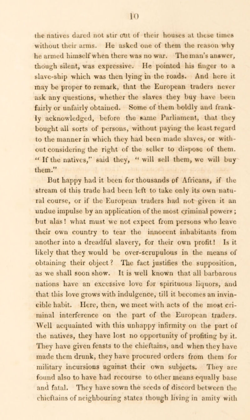 ilie natives dared not btir out of tlieir houses at llu.se times without their arms. He asked one of them the reason why he armed himself when there was no war. The man’s answer, though silent, was expressive. He pointed his linger to a slave-ship which was then lying in the roads. And here it may be proper to remark, that the European traders never ask any questions, whether the slaves they buy have been fairly or unfairly obtained. Some of them boldly and frank- ly acknowledged, before the same Parliament, that they bought all sorts of persons, without paying the least regard to the manner in which they had been made slaves, or with- out considering the right of the seller to dispose of them. “ If the natives/’ said they, “ will sell them, we will buy them.” But happy had it been for thousands of Africans, if the stream of this trade had been left to take only its own natu- ral course, or if the European traders hud not given it an undue impulse by an application of the most criminal powers ; but alas! what must we not expect from persons who leave their own country to tear the innocent inhabitants from another into a dreadful slavery, for their own profit! Is it likely that they would be over-scrupulous in the means of obtaining their object? The fact justifies the supposition, as we shall soon show. It is well known that all barbarous nations have an excessive love for spirituous liquors, and that this love grows with indulgence, till it becomes an invin- cible habit. Here, then, we meet with acts of the most cri- minal interference on the part of the European traders. Well acquainted with this unhappy infirmity on the part of the natives, they have lost no opportunity of profiting by it. They have given feasts to the chieftains, and when they have made them drunk, they have procured orders from them for military incursions against their own subjects. They are found also to have had recourse to other means equally base > and fatal. They have sown the seeds of discord bet ween the chieftains of neighbouring states though living in amity with