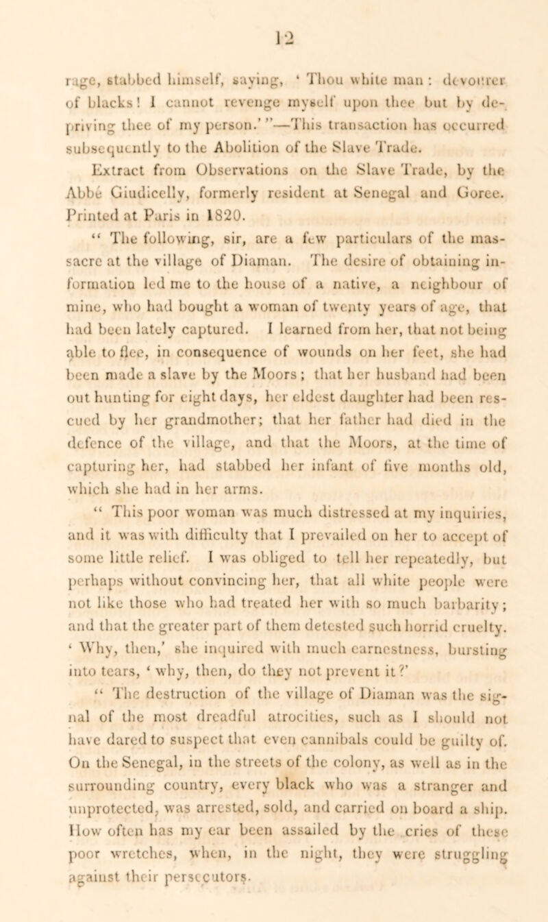 rage, stubbed himself, saying, ‘ Thou white man : dt vomer of blacks! 1 cannot revenge myself upon thee but by de- priving thee of my person.’ ”—This transaction has occurred subsequently to the Abolition of the Slave Trade. Extract from Observations on the Slave Trade, by the Abbe Giudicelly, formerly resident at Senegal and Goree. Printed at Paris in 1820. “ The following, sir, are a few particulars of the mas- sacre at the village of Diaman. The desire of obtaining in- formation led me to the house of a native, a neighbour of mine, who had bought a woman of twenty years of age, that had been lately captured. I learned from her, that not being able to flee, in consequence of wounds on her feet, she had been made a slave by the Moors ; that her husband had been out hunting for eight days, her eldest daughter had been res- cued by her grandmother; that her father had died in the defence of the Gllage, and that the Moors, at the time of capturing her, had stabbed her infant of live months old, which she had in her arms. “ This poor woman was much distressed at my inquiries, and it was with difficulty that I prevailed on her to accept of some little relief. I was obliged to tell her repeatedly, hut perhaps without convincing her, that all white people were not like those who had treated her with so much barbarity; and that the greater part of them detested such horrid cruelty. ‘ Why, then,’ she inquired with much earnestness, bursting into tears, ‘ why, then, do they not prevent it?’ “ The destruction of the village of Diaman was the sig- nal of the most dreadful atrocities, such as I should not have dared to suspect that even cannibals could be guilty of. On the Senegal, iu the streets of the colony, as well as in the surrounding country, every black who was a stranger and unprotected, was arrested, sold, and carried on hoard a ship. How often has my ear been assailed by the cries of these poor wretches, when, in the night, they were struggling against their persecutor?.