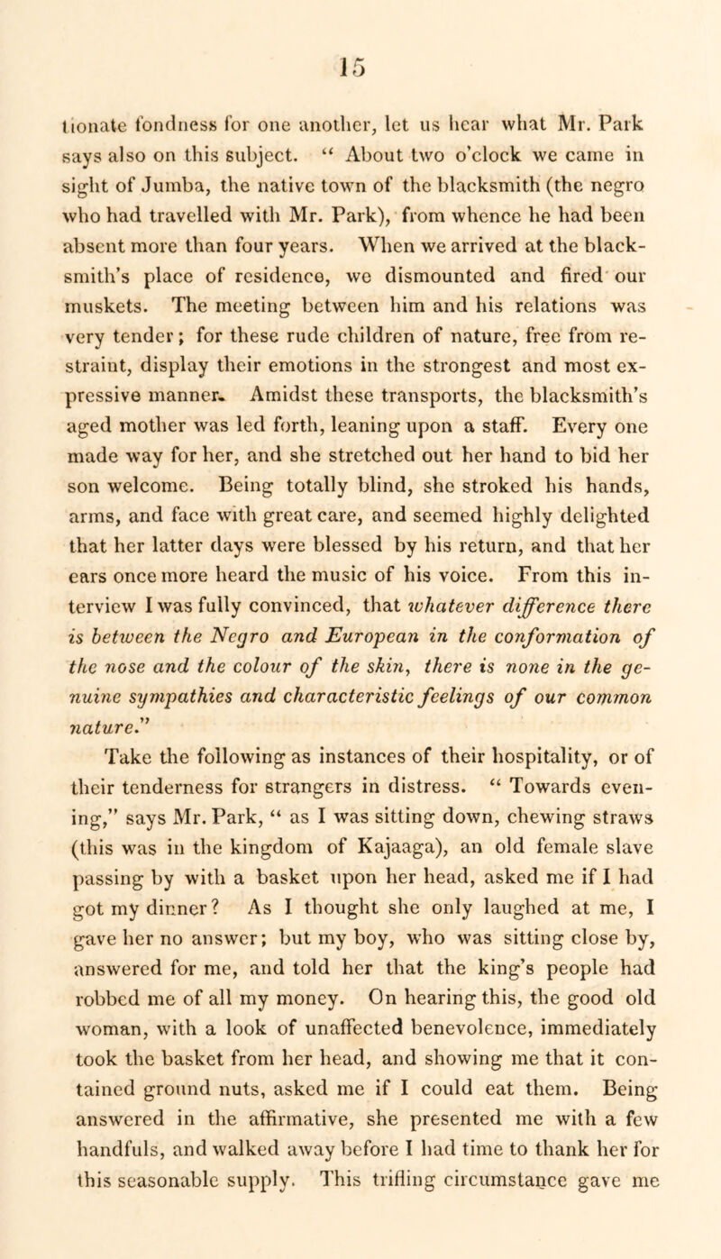 Uonate fondness for one another, let us hear what Mr. Park says also on this subject. “ About two o’clock we came in sight of Jumba, the native town of the blacksmith (the negro who had travelled with Mr. Park), from whence he had been absent more than four years. When we arrived at the black- smith’s place of residence, we dismounted and fired our muskets. The meeting between him and his relations was very tender; for these rude children of nature, free from re- straint, display their emotions in the strongest and most ex- pressive manner- Amidst these transports, the blacksmith’s aged mother was led forth, leaning upon a staff. Every one made way for her, and she stretched out her hand to bid her son welcome. Being totally blind, she stroked his hands, arms, and face with great care, and seemed highly delighted that her latter days wrere blessed by his return, and that her ears once more heard the music of his voice. From this in- terview I was fully convinced, that whatever difference there is between the Negro and European in the conformation of the nose and the colour of the skin, there is none in the ge- nuine sympathies and characteristic feelings of our common nature.” Take the following as instances of their hospitality, or of their tenderness for strangers in distress. “ Towards even- ing,” says Mr. Park, “ as I was sitting down, chewing straws (this was in the kingdom of Kajaaga), an old female slave passing by with a basket upon her head, asked me if I had got my dinner? As I thought she only laughed at me, I gave her no answer; but my boy, wdio was sitting close by, answered for me, and told her that the king’s people had robbed me of all my money. On hearing this, the good old woman, with a look of unaffected benevolence, immediately took the basket from her head, and showing me that it con- tained ground nuts, asked me if I could eat them. Being answered in the affirmative, she presented me with a few handfuls, and walked away before I had time to thank her for this seasonable supply. This trifling circumstance gave me