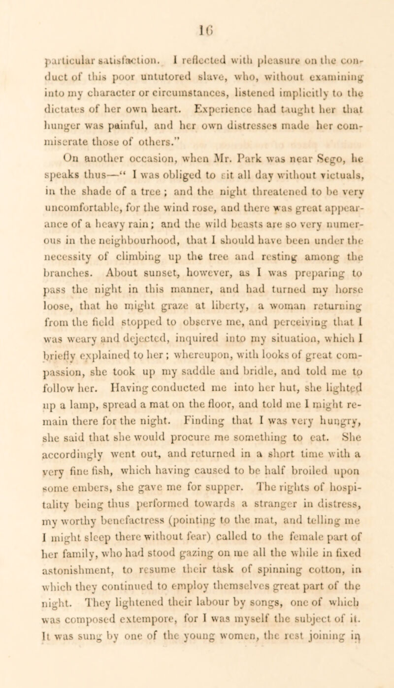 particular satisfaction. 1 reflected with pleasure on the con- duct of this poor untutored slave, who, without examining; into my character or circumstances, listened implicitly to the dictates of her own heart. Experience had taught her that hunger was painful, and her own distresses made her com- miserate those of others.” On another occasion, when Mr. Park was near Sego, he speaks thus—“ I was obliged to cit all day without victuals, in the shade of a tree ; and the night threatened to he very uncomfortable, for the wind rose, and there was great appear- ance of a heavy rain; and the wild beasts are so very numer- ous in the neighbourhood, that I should have been under the necessity of climbing up the tree and resting among the branches. About sunset, however, as I was preparing to pass the night in this manner, and had turned my horse loose, that ho might graze at liberty, a woman returning from the field stopped to observe me, and perceiving that I was weary and dejected, inquired into pay situation, which I briefly explained to her; whereupon, with looks of great com- passion, she took up my saddle and bridle, and told me to follow her. Having conducted me into her hut, she lighted up a lamp, spread a mat on the floor, and told me I might re- main there for the night. Finding that I was very hungry, she said that she would procure me something to eat. She accordingly went out, and returned in a short time with a very fine fish, which having caused to be half broiled upon some embers, she gave me for supper. The rights of hospi- tality being thus performed towards a stranger in distress, my worthy benefactress (pointing to the mat, and telling me I might sleep there without fear) called to the female part of her family, who had stood gazing on me all the while in fixed astonishment, to resume their task of spinning cotton, in which they continued to employ themselves great part of the night. They lightened their labour by songs, one of which was composed extempore, for I was myself the subject of it. It was sung by one of the young women, the lest joining iq