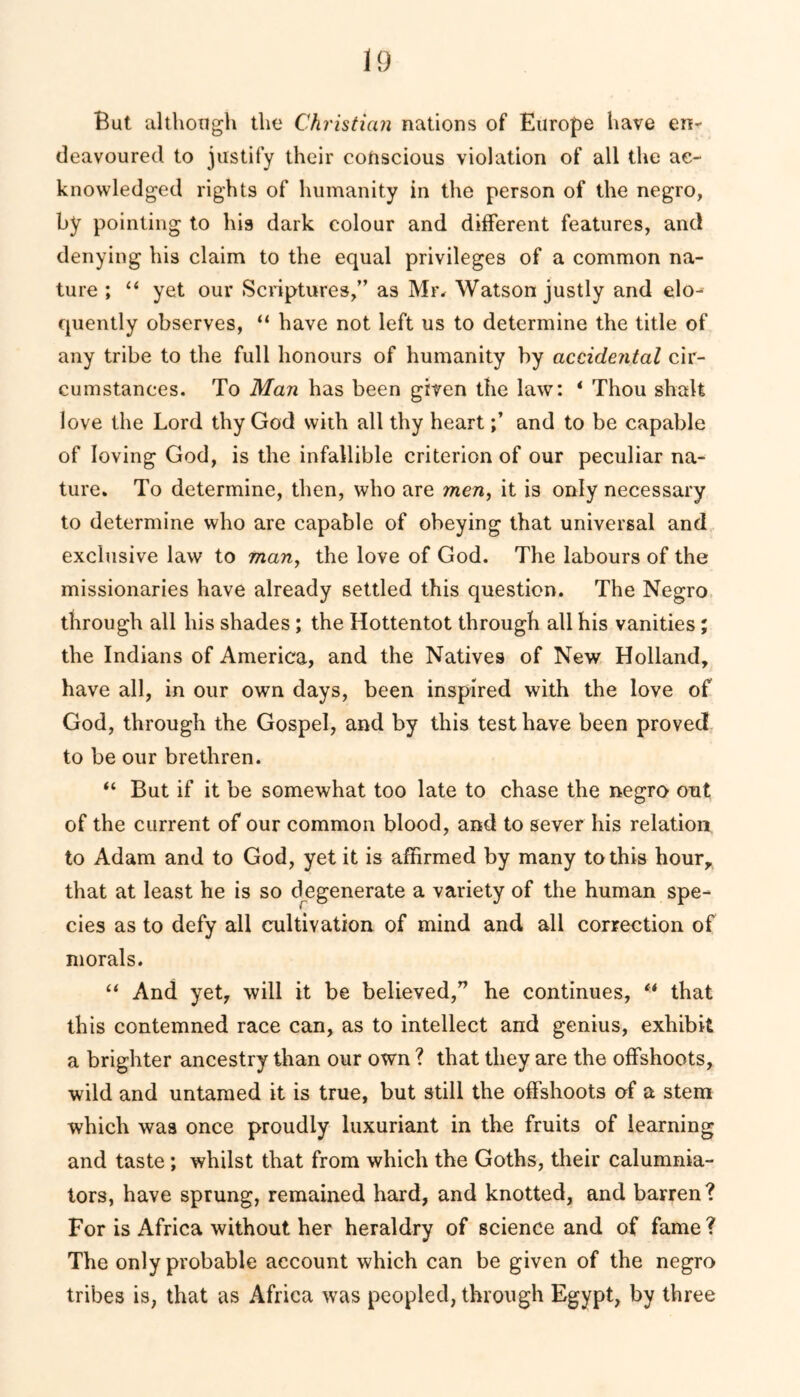 But although the Christian nations of Europe have en- deavoured to justify their cotiscious violation of all the ac- knowledged rights of humanity in the person of the negro, by pointing to his dark colour and different features, and denying his claim to the equal privileges of a common na- ture ; “ yet our Scriptures,” as Mr. Watson justly and elo- quently observes, “ have not left us to determine the title of any tribe to the full honours of humanity by accidental cir- cumstances. To Man has been given the law: * Thou shalt love the Lord thy God with all thy heartand to be capable of loving God, is the infallible criterion of our peculiar na- ture. To determine, then, who are men, it is only necessary to determine who are capable of obeying that universal and exclusive law to man, the love of God. The labours of the missionaries have already settled this question. The Negro through all his shades; the Hottentot through all his vanities; the Indians of America, and the Natives of New Holland, have all, in our own days, been inspired with the love of God, through the Gospel, and by this test have been proved to be our brethren. “ But if it be somewhat too late to chase the negro out of the current of our common blood, and to sever his relation to Adam and to God, yet it is affirmed by many to this hour, that at least he is so degenerate a variety of the human spe- cies as to defy all cultivation of mind and all correction of morals. “ And yet, will it be believed,” he continues, “ that this contemned race can, as to intellect and genius, exhibit a brighter ancestry than our own ? that they are the offshoots, wild and untamed it is true, but still the offshoots of a stem which was once proudly luxuriant in the fruits of learning and taste; whilst that from which the Goths, their calumnia- tors, have sprung, remained hard, and knotted, and barren? For is Africa without her heraldry of science and of fame? The only probable account which can be given of the negro tribes is, that as Africa was peopled, through Egypt, by three