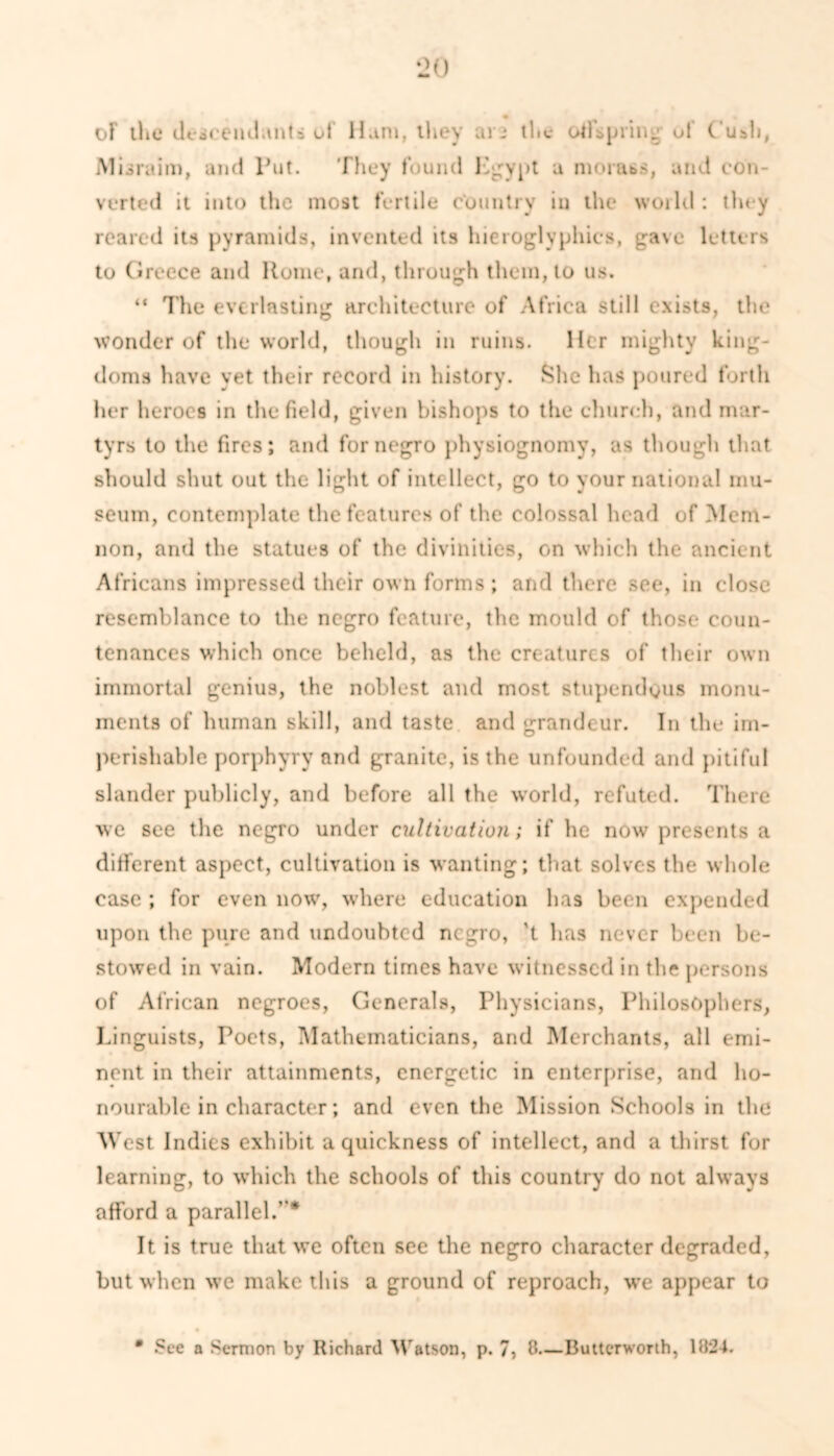 of the descendant & of Ham, they ars the all spring of Cush, Misraim, and Put. They found Egypt a morass, and con- verted it into the most fertile country in the world: they reared its pyramids, invented its hieroglyphics, gave letters to Greece and Rome, and, through them, to us. “ The everlasting architecture of Africa still exists, the wonder of the world, though in ruins. Her mighty king- doms have yet their record in history. She has poured forth her heroes in the field, given bishops to the church, and mar- tyrs to the fires; and for negro physiognomy, as though that should shut out the light of intellect, go to your national mu- seum, contemplate the features of the colossal head of Mem- non, and the statues of the divinities, on which the ancient Africans impressed their own forms; and there see, in close resemblance to the negro feature, the mould of those coun- tenances which once beheld, as the creatures of their own immortal genius, the noblest and most stupendous monu- ments of human skill, and taste and grandeur. In the im- perishable porphyry and granite, is the unfounded and pitiful slander publicly, and before all the world, refuted. There we see the negro under cultivation; if he now presents a different aspect, cultivation is wanting; that solves the whole case ; for even now, where education has been expended upon the pure and undoubted negro, 't has never been be- stowed in vain. Modern times have witnessed in the persons of African negroes, Generals, Physicians, Philosophers, Linguists, Poets, Mathematicians, and Merchants, all emi- nent in their attainments, energetic in enterprise, and ho- nourable in character; and even the Mission Schools in the West Indies exhibit a quickness of intellect, and a thirst for learning, to which the schools of this country do not always afford a parallel.’ * It is true that we often see the negro character degraded, but when we make this a ground of reproach, we appear to • See a Sermon by Richard Watson, p. 7, 8—Buttcrworth, 1824.