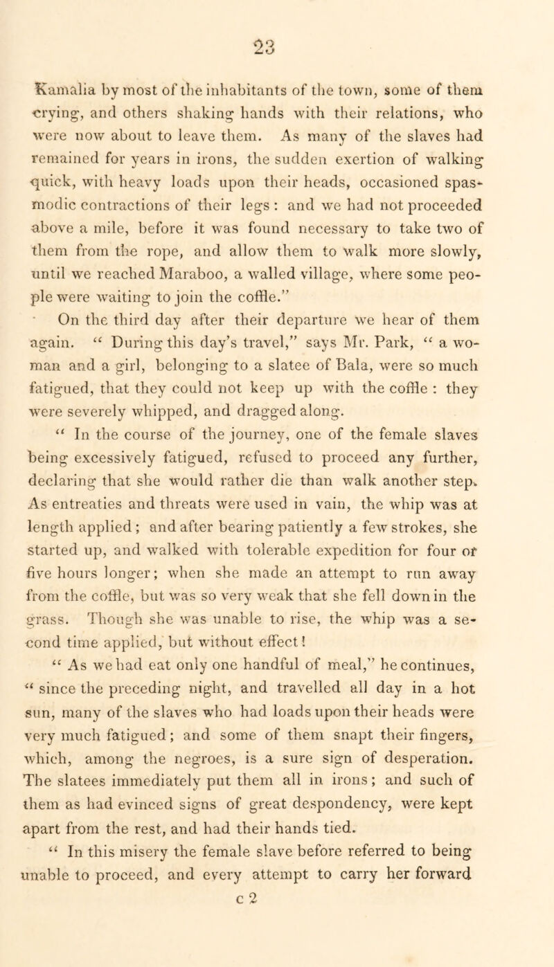 Kamalia by most of the inhabitants of the town, some of them crying, and others shaking hands with their relations, who were now about to leave them. As many of the slaves had remained for years in irons, the sudden exertion of walking quick, with heavy loads upon their heads, occasioned spas- modic contractions of their legs : and we had not proceeded above a mile, before it was found necessary to take two of them from the rope, and allow them to walk more slowly, until we reached Maraboo, a walled village, where some peo- ple were waiting to join the coffle.” On the third day after their departure we hear of them again. “ During this day’s travel,” says Mr. Park, “ a wo- man and a girl, belonging to a slatee of Bala, were so much fatigued, that they could not keep up with the coffle : they were severely whipped, and dragged along. “ In the course of the journey, one of the female slaves being excessively fatigued, refused to proceed any further, declaring that she would rather die than walk another step* As entreaties and threats were used in vain, the whip was at length applied ; and after bearing patiently a few strokes, she started up, and walked with tolerable expedition for four of five hours longer; when she made an attempt to run away from the coffle, but was so very weak that she fell down in the grass. Though she was unable to rise, the whip was a se- cond time applied, but without effect! “ As we had eat only one handful of meal,” he continues, u since the preceding night, and travelled all day in a hot sun, many of the slaves who had loads upon their heads were very much fatigued; and some of them snapt their fingers, which, among the negroes, is a sure sign of desperation. The slatees immediately put them all in irons; and such of them as had evinced signs of great despondency, were kept apart from the rest, and had their hands tied. “ In this misery the female slave before referred to being unable to proceed, and every attempt to carry her forward c 2