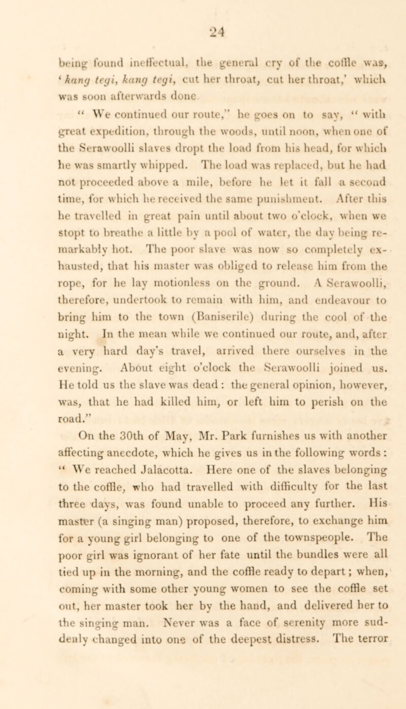 being found ineffectual, the general cry of the cotlle wa», * hung teyi, kang tegi, cut her throat; cut her throat,' which was soon afterwards done “ We continued our route,’’ he goes on to sav, “ with great expedition, through the woods, until noon, when one of the Serawoolli slaves dropt the load from his head, for which he was smartly whipped. The load was replaced, but he had not proceeded above a mile, before he let it fall a second time, for which he received the same punishment. After this he travelled in great pain until about two o’clock, when we stopt to breathe a little by a pool of water, the day being re- markably hot. The poor slave was now so completely ex- hausted, that his master was obliged to release him from the rope, for he lay motionless on the ground. A Serawoolli, therefore, undertook to remain with him, and endeavour to bring him to the town (Baniserile) during the cool of the night. In the mean while we continued our route, and, after a very hard day’s travel, arrived there ourselves in the evening. About eight o’clock the Serawoolli joined us. He told us the slave was dead : the general opinion, however, was, that he had killed him, or left him to perish on the road. On the 30th of May, Mr. Park furnishes us with another affecting anecdote, which he gives us in the following words: “ We reached Jalacotta. Here one of the slaves belonging to the coffie, who had travelled with difficulty for the last three days, was found unable to proceed any further. His master (a singing man) proposed, therefore, to exchange him for a young girl belonging to one of the townspeople. The poor girl was ignorant of her fate until the bundles were all tied up in the morning, and the coffie ready to depart; when, coming with some other young women to see the coffie set out, her master took her by the hand, and delivered her to the singing man. Never was a face of serenity more sud- denly changed into one of the deepest distress. The terror
