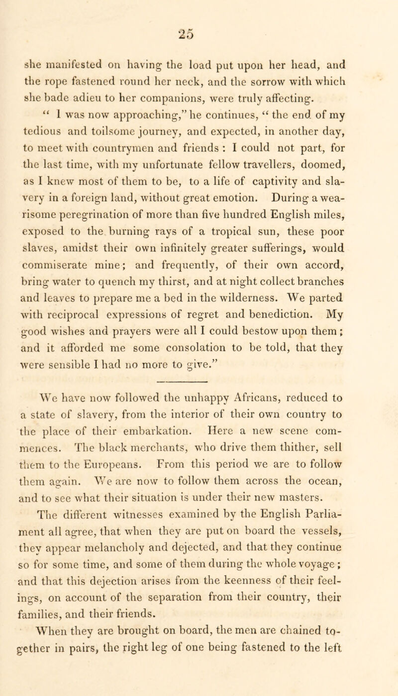 she manifested on having the load put upon her head, and the rope fastened round her neck, and the sorrow with which she bade adieu to her companions, were truly affecting. “ 1 was now approaching,” he continues, “ the end of my tedious and toilsome journey, and expected, in another day, to meet with countrymen and friends : I could not part, for the last time, with my unfortunate fellow travellers, doomed, as I knew most of them to be, to a life of captivity and sla- very in a foreign land, without great emotion. During a wea- risome peregrination of more than five hundred English miles, exposed to the burning rays of a tropical sun, these poor slaves, amidst their own infinitely greater sufferings, would commiserate mine; and frequently, of their own accord, bring water to quench my thirst, and at night collect branches and leaves to prepare me a bed in the wilderness. We parted with reciprocal expressions of regret and benediction. My good wishes and prayers were all I could bestow upon them; and it afforded me some consolation to be told, that they were sensible I had no more to give.” We have now followed the unhappy Africans, reduced to a state of slavery, from the interior of their own country to the place of their embarkation. Here a new scene com- mences. The black merchants, who drive them thither, sell them to the Europeans. From this period we are to follow them a^ain. We are now to follow them across the ocean, and to see what their situation is under their new masters. The different witnesses examined by the English Parlia- ment all agree, that when they are put on board the vessels, they appear melancholy and dejected, and that they continue so for some time, and some of them during the whole voyage; and that this dejection arises from the keenness of their feel- ings, on account of the separation from their country, their families, and their friends. When they are brought on board, the men are chained to- gether in pairs, the right leg of one being fastened to the left