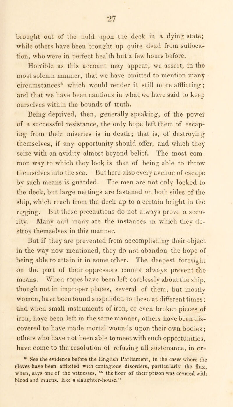 brought out of the hold upon the deck in a dying state; while others have been brought up quite dead from suffoca- tion, who were in perfect health but a few hours before. Horrible as this account may appear, we assert, in the most solemn manner, that we have omitted to mention many circumstances* which would render it still more afflicting; and that we have been cautious in what we have said to keep ourselves within the bounds of truth. Being deprived, then, generally speaking, of the power of a successful resistance, the only hope left them of escap- ing from their miseries is in death; that is, of destroying themselves, if any opportunity should offer, and which they seize with an avidity almost beyond belief. The most com- mon way to which they look is that of being able to throw themselves into the sea. But here also every avenue of escape by such means is guarded. The men are not only locked to the deck, but large nettings are fastened on both sides of the ship, which reach from the deck up to a certain height in the rigging. But these precautions do not always prove a secu- rity. Many and many are the instances in which they de- stroy themselves in this manner. But if they are prevented from accomplishing their object in the way now mentioned, they do not abandon the hope of being able to attain it in some other. The deepest foresight on the part of their oppressors cannot always prevent the means. When ropes have been left carelessly about the ship, though not in improper places, several of them, but mostly women, have been found suspended to these at different times; and when small instruments of iron, or even broken pieces of iron, have been left in the same manner, others have been dis- covered to have made mortal wounds upon their own bodies ; others who have not been able to meet with such opportunities, have come to the resolution of refusing all sustenance, in or- * See the evidence before the English Parliament, in the cases where the slaves have been afflicted with contagious disorders, particularly the flux, when, says one of the witnesses, “ the floor of their prison was covered with blood and mucus, like a slaughter-house.”