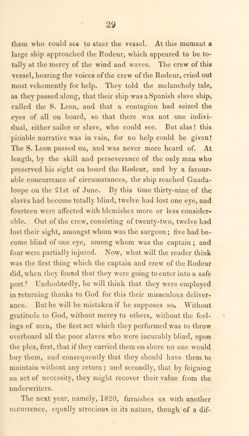 them who could see to steer the vessel. At this moment a large ship approached the Rodeur, which appeared to be to- tally at the mercy of the wind and waves. The crew of this vessel, hearing the voices of the crew of the Rodeur, cried out most vehemently for help. They told the melancholy tale, as they passed along, that their ship was a Spanish slave ship, called the S. Leon, and that a contagion had seized the eyes of all on board, so that there was not one indivi- dual, either sailor or slave, who could see. But alas! this pitiable narrative was in vain, for no help could be given! The S. Leon passed on, and wTas never more heard of. At length, by the skill and perseverance of the only man who preserved his sight on board the Rodeur, and by a favour- able concurrence of circumstances, the ship reached Guada- loupe on the 21st of June. By this time thirty-nine of the slaves had become totally blind, twelve had lost one eye, and fourteen wrere affected with blemishes more or less consider- able. Out of the crew, consisting of twenty-two, twelve had lost their sight, amongst whom was the surgeon; five had be- come blind of one eye, among whom was the captain ; and four were partially injured. Now, what will the reader think wTas the first thing which the captain and crew of the Rodeur did, when they found that they were going to enter into a safe port? Undoubtedly, he will think that they wrere employed in returning thanks to God for this their miraculous deliver- ance. But he will be mistaken if he supposes so. Without gratitude to God, without mercy to others, without the feel- ings of men, the first act which they performed was to throw overboard all the poor slaves who were incurably blind, upon the plea, first, that if they carried them on shore no one would buy them, and consequently that they should have them to maintain without any return; and secondly, that by feigning an act of necessity, they might recover their value from the underwriters. The next year, namely, 1820, furnishes us with another occurrence, equally atrocious in its nature, though of a dif-