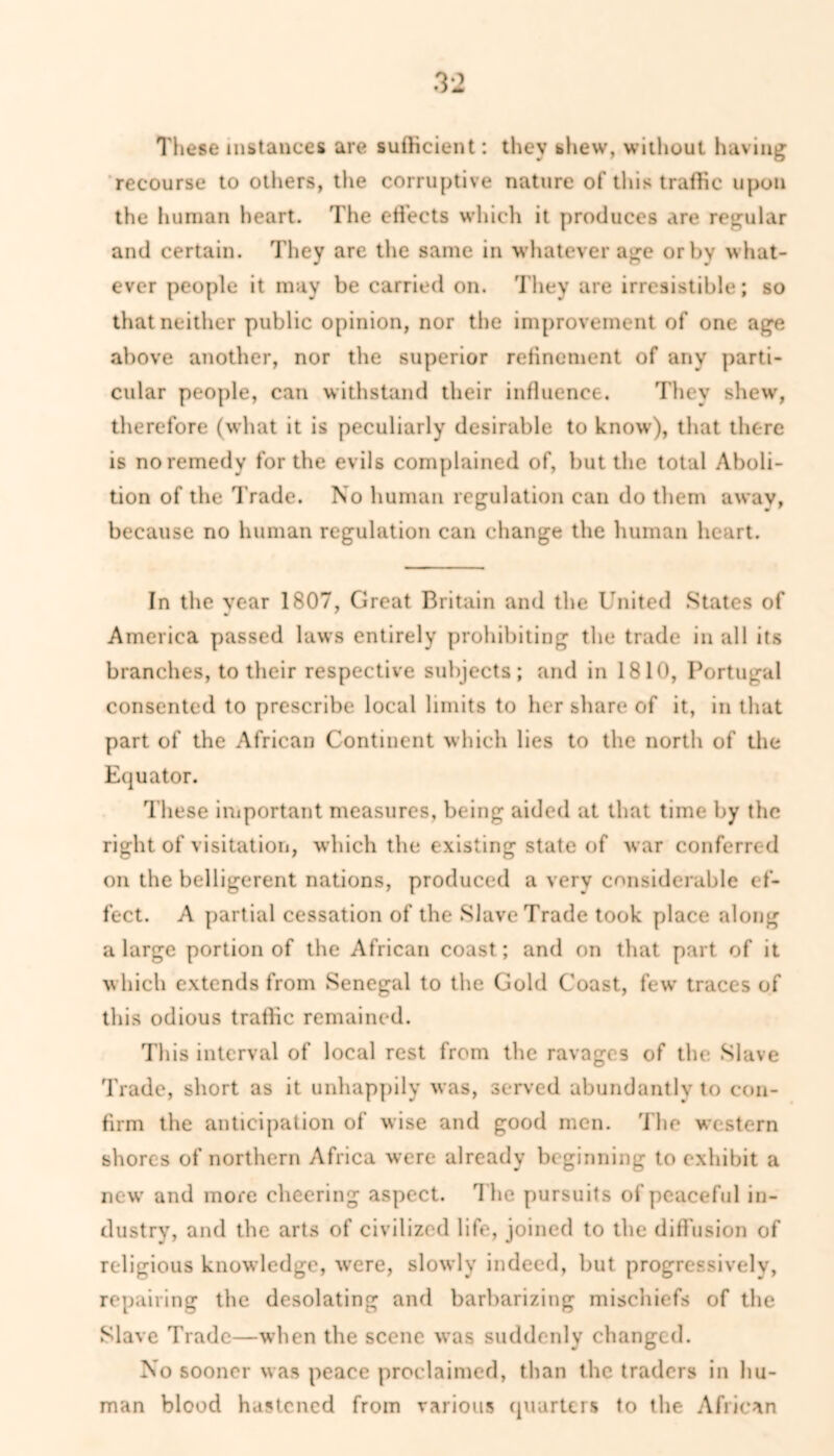 These instances are sufficient: they shew, without having recourse to others, the corruptive nature of this traffic upon the human heart. The effects which it produces are regular and certain. They are the same in whatever age orbv what- ever people it may be carried on. They are irresistible; so that neither public opinion, nor the improvement of one age above another, nor the superior refinement of any parti- cular people, can withstand their influence. They shew, therefore (what it is peculiarly desirable to know), that there is no remedy for the evils complained of, but the total Aboli- tion of the Trade. No human regulation can do them awav, because no human regulation can change the human heart. In the year 1807, Great Britain and the United States of America passed laws entirely prohibiting the trade in all its branches, to their respective subjects; and in 1810, Portugal consented to prescribe local limits to her share of it, in that part of the African Continent which lies to the north of the Equator. These important measures, being aided at that time by the right of visitation, which the existing state of war conferred on the belligerent nations, produced a very considerable ef- fect. A partial cessation of the Slave Trade took place along a large portion of the African coast; and on that part of it which extends from Senegal to the Gold Coast, few traces of this odious traffic remained. This interval of local rest from the ravages of the Slave Trade, short as it unhappily was, served abundantly to con- firm the anticipation of wise and good men. The western shores of northern Africa were already beginning to exhibit a new and more cheering aspect. T he pursuits of peaceful in- dustry, and the arts of civilized life, joined to the diffusion of religious knowledge, were, slowly indeed, but progressively, repairing the desolating and barbarizing mischiefs of the Slave Trade—when the scene was suddenly changed. No sooner was peace proclaimed, than the traders in hu- man blood hastened from various quarters to the African
