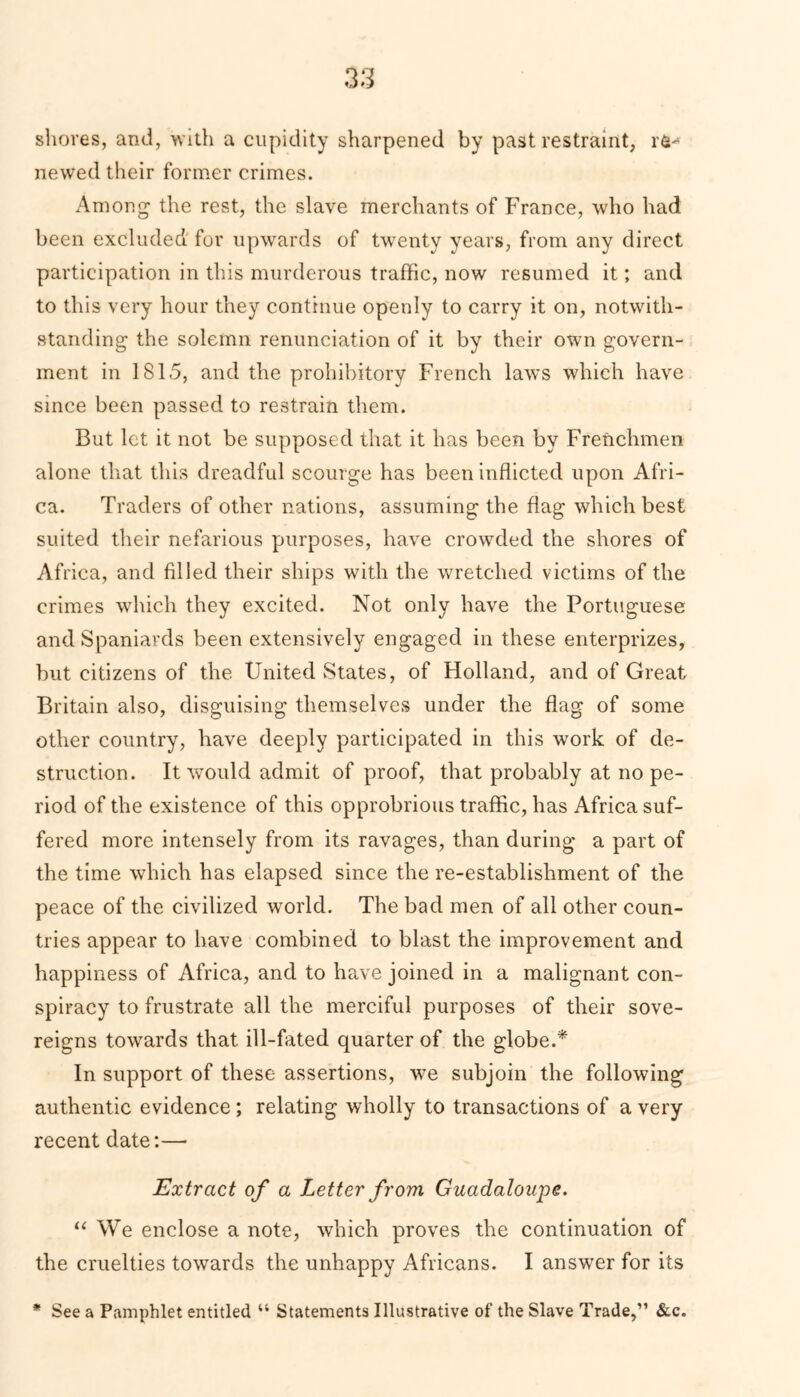 shores, and, with a cupidity sharpened by past restraint, newed their former crimes. Among- the rest, the slave merchants of France, who had been excluded for upwards of twenty years, from any direct participation in this murderous traffic, now resumed it; and to this very hour they continue openly to carry it on, notwith- standing the solemn renunciation of it by their own govern- ment in 1815, and the prohibitory French laws which have since been passed to restrain them. But let it not be supposed that it has been by Frenchmen alone that this dreadful scourge has been inflicted upon Afri- ca. Traders of other nations, assuming the flag which best suited their nefarious purposes, have crowded the shores of Africa, and filled their ships with the wretched victims of the crimes which they excited. Not only have the Portuguese and Spaniards been extensively engaged in these enterprizes, but citizens of the United States, of Holland, and of Great Britain also, disguising themselves under the flag of some other country, have deeply participated in this work of de- struction. It would admit of proof, that probably at no pe- riod of the existence of this opprobrious traffic, has Africa suf- fered more intensely from its ravages, than during a part of the time which has elapsed since the re-establishment of the peace of the civilized world. The bad men of all other coun- tries appear to have combined to blast the improvement and happiness of Africa, and to have joined in a malignant con- spiracy to frustrate all the merciful purposes of their sove- reigns towards that ill-fated quarter of the globe.* In support of these assertions, we subjoin the following authentic evidence; relating wholly to transactions of a very recent date:— Extract of a Letter from Guadaloupe. “ We enclose a note, which proves the continuation of the cruelties towards the unhappy Africans. I answer for its * See a Pamphlet entitled u Statements Illustrative of the Slave Trade,” &c.