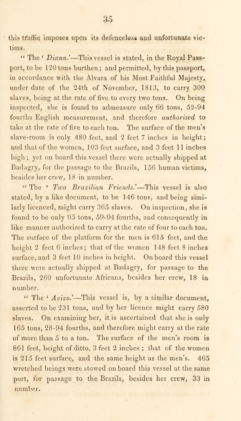 this tfaffic imposes upon its defenceless and unfortunate vic- tims. “ The 1 Diana'—This vessel is stated, in the Royal Pass- port, to be 120 tons burthen ; and permitted, by this passport, in accordance with the Alvara of his Most Faithful Majesty, under date of the 24th of November, 1813, to carry 300 slaves, being- at the rate of five to every two tons. On being inspected, she is found to admeasure only 66 tons, 52-94 fourths English measurement, and therefore authorised to take at the rate of five to each ton. The surface of the men’s slave-room is only 480 feet, and 2 feet 7 inches in height; and that of the women, 103 feet surface, and 3 feet 11 inches high ; yet on board this vessel there were actually shipped at Badagry, for the passage to the Brazils, 156 human victims, besides her crew, 18 in number. “ The ‘ Two Brazilian Friends'—This vessel is also stated, by a like document, to be 146 tons, and being simi- larly licenced, might carry 365 slaves. On inspection, she is found to be only 95 tons, 59-94 fourths, and consequently in like manner authorized to carry at the rate of four to each ton. The surface of the platform for the men is 615 feet, and the height 2 feet 6 inches; that of the women 148 feet 8 inches surface, and 3 feet 10 inches in height. Onboard this vessel there were actually shipped at Badagry, for passage to the Brazils, 260 unfortunate Africans, besides her crew, 18 in number. “ The 1 Avizo.’—This vessel is, by a similar document, asserted to be 23 l tons, and by her licence might carry 580 slaves. On examining her, it is ascertained that she is only 165 tons, 28-94 fourths, and therefore might carry at the rate of more than 5 to a ton. The surface of the men’s room is 861 feet, height of ditto, 3 feet 2 inches ; that of the women is 215 feet surface, and the same height as the men’s. 465 wretched beings were stowed onboard this vessel at the same port, for passage to the Brazils, besides her crew, 33 in number.