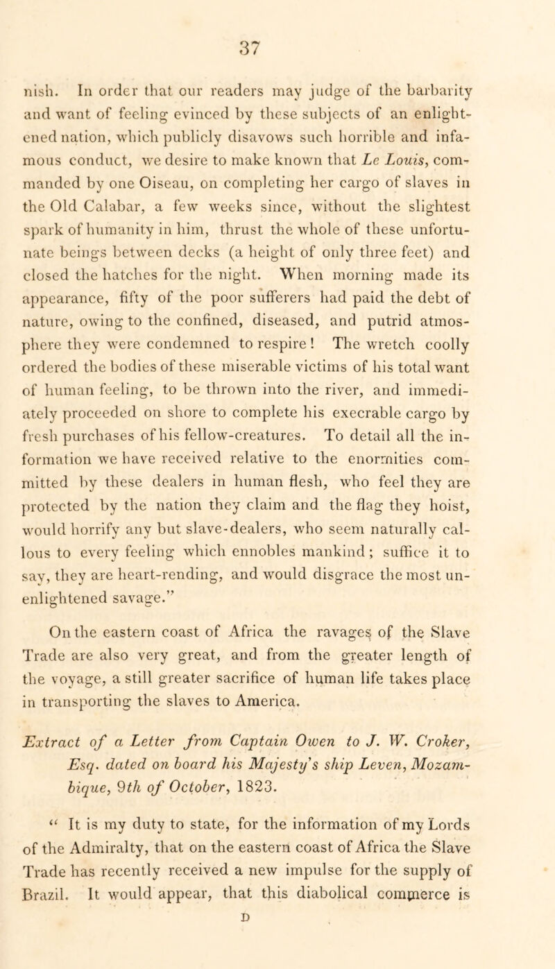 nish. In order that our readers may judge of the barbarity and want of feeling evinced by these subjects of an enlight- ened nation, which publicly disavows such horrible and infa- mous conduct, we desire to make known that Le Louis, com- manded by one Oiseau, on completing her cargo of slaves in the Old Calabar, a few weeks since, without the slightest spark of humanity in him, thrust the whole of these unfortu- nate beings between decks (a height of only three feet) and closed the hatches for the night. When morning made its appearance, fifty of the poor sufferers had paid the debt of nature, owing to the confined, diseased, and putrid atmos- phere they were condemned to respire ! The wretch coolly ordered the bodies of these miserable victims of his total want of human feeling, to be thrown into the river, and immedi- ately proceeded on shore to complete his execrable cargo by fresh purchases of his fellow-creatures. To detail all the in- formation we have received relative to the enormities com- mitted by these dealers in human flesh, who feel they are protected by the nation they claim and the flag they hoist, would horrify any but slave-dealers, who seem naturally cal- lous to every feeling which ennobles mankind; suffice it to say, they are heart-rending, and would disgrace the most un- enlightened savage.” On the eastern coast of Africa the ravages of the Slave Trade are also very great, and from the greater length of the voyage, a still greater sacrifice of human life takes place in transporting the slaves to America. Extract of a Letter from Captain Owen to J. W. Croker, Esq. dated on board his Majesty's ship Leven, Mozam- bique, 9th of October, 1823. “ It is my duty to state, for the information of my Lords of the Admiralty, that on the eastern coast of Africa the Slave Trade has recently received a new impulse for the supply of Brazil. It would appear, that this diabolical commerce is D