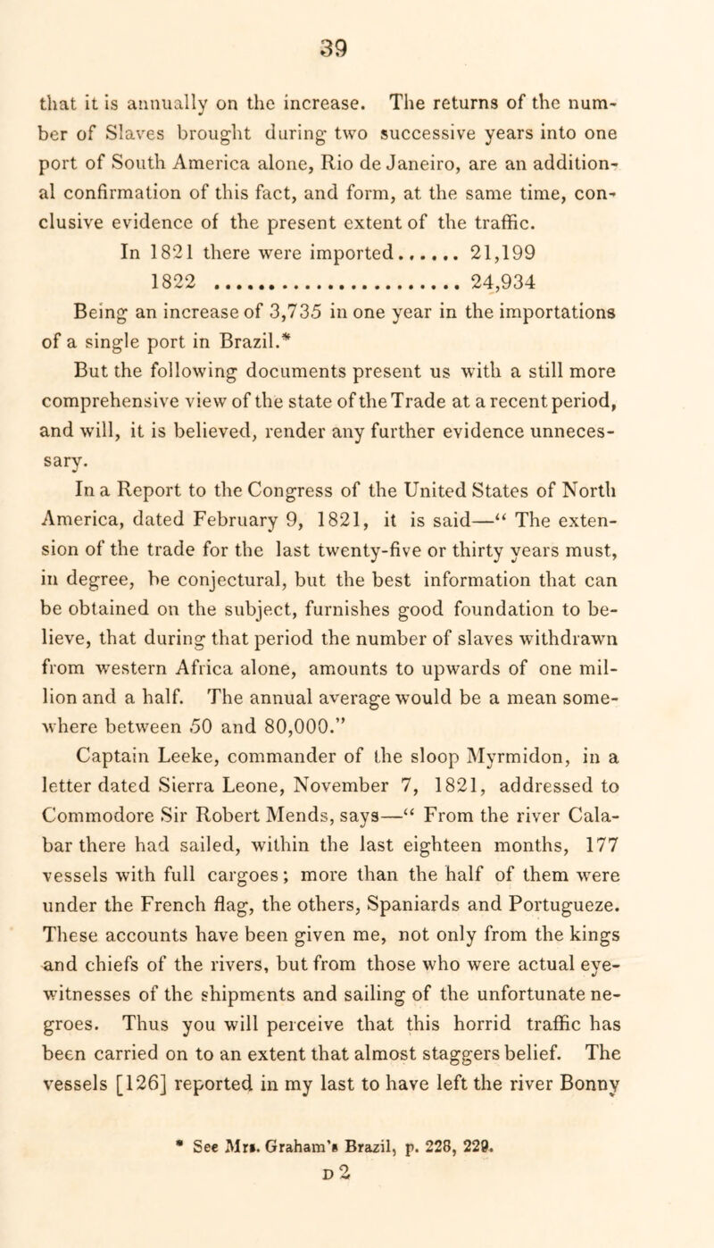 that it is annually on the increase. The returns of the num- ber of Slaves brought during two successive years into one port of South America alone, Rio de Janeiro, are an addition- al confirmation of this fact, and form, at the same time, con- clusive evidence of the present extent of the traffic. In 1821 there were imported...... 21,199 1822 24,934 Being an increase of 3,735 in one year in the importations of a single port in Brazil.* But the following documents present us with a still more comprehensive view of the state of the Trade at a recent period, and will, it is believed, render any further evidence unneces- sary. In a Report to the Congress of the United States of North America, dated February 9, 1821, it is said—“ The exten- sion of the trade for the last twenty-five or thirty years must, in degree, be conjectural, but the best information that can be obtained on the subject, furnishes good foundation to be- lieve, that during that period the number of slaves withdrawn from western Africa alone, amounts to upwards of one mil- lion and a half. The annual average would be a mean some- where between 50 and 80,000.” Captain Leeke, commander of the sloop Myrmidon, in a letter dated Sierra Leone, November 7, 1821, addressed to Commodore Sir Robert Mends, says—“ From the river Cala- bar there had sailed, within the last eighteen months, 177 vessels with full cargoes; more than the half of them were under the French flag, the others, Spaniards and Portugueze. These accounts have been given me, not only from the kings and chiefs of the rivers, but from those who were actual eve- witnesses of the shipments and sailing of the unfortunate ne- groes. Thus you will perceive that this horrid traffic has been carried on to an extent that almost staggers belief. The vessels [126] reported in my last to have left the river Bonny * See Mr*. Graham's Brazil, p. 228, 229. D 2