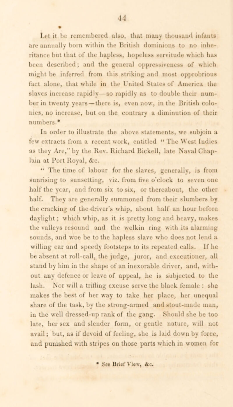 Let it be remembered also, that many thousand infants 0 are annually born within the British dominions to no inhe- ritance but that of the hapless, hopeless servitude which has been described; and the general oppressiveness of which might be inferred from this striking and most opprobrious fact alone, that while in the United States of America the slaves increase rapidly—so rapidly as to double their num- ber in twenty years — there is, even now, in the British colo- nies, no increase, but on the contrary a diminution of their numbers.* In order to illustrate the above statements, we subjoin a few extracts from a recent work, entitled “ The West Indies as they Are, ’ by the Rev. Richard Bickell, late Naval Chap- lain at Port Royal, &c. “ The time of labour for the slaves, generally, is from sunrising to sunsetting, viz. from five o’clock to seven one half the year, and from six to six, or thereabout, the other half. They are generally summoned from their slumbers by the cracking of the driver’s whip, about half an hour before daylight; which whip, as it is pretty long and heavy, makes the valleys resound and the welkin ring with its alarming sounds, and woe be to the hapless slave who does not lend a willing ear and speedy footsteps to its repeated calls. If he be absent at roll-call, the judge, juror, and executioner, all stand by him in the shape of an inexorable driver, and, with- out any defence or leave of appeal, he is subjected to the lash. Nor will a trifling excuse serve the black female : she makes the best of her way to take her place, her unequal share of the task, by the strong-armed and stout-made man, in the well dressed-up rank of the gang. Should she be too late, her sex and slender form, or gentle nature, will not avail; but, as if devoid of feeling, she is laid down by force, and punished with stripes on those parts which in women for See Brief View, See.