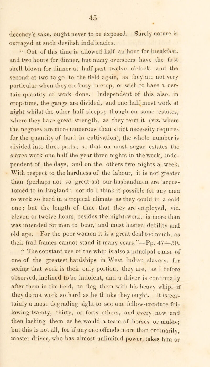 decency’s sake, ought never to be exposed. Surely nature is outraged at such devilish indelicacies. “ Out of this time is allowed half an hour for breakfast, and two hours for dinner, but many overseers have the first shell blown for dinner at half past twelve o’clock, and the second at two to go to the field again, as they are not very particular when they are busy in crop, or wish to have a cer- tain quantity of work done. Independent of this also, in crop-time, the gangs are divided, and one half must work at night whilst the other half sleeps; though on some estates, where they have great strength, as they term it (viz. where the negroes are more numerous than strict necessity requires for the quantity of land in cultivation), the whole number is divided into three parts; so that on most sugar estates the slaves work one half the year three nights in the week, inde- pendent of the days, and on the others two nights a week. With respect to the hardness of the labour, it is not greater than (perhaps not so great as) our husbandmen are accus- tomed to in England; nor do I think it possible for any men to work so hard in a tropical climate as they could in a cold one; but the length of time that they are employed, viz. eleven or twrelve hours, besides the night-work, is more than was intended for man to bear, and must hasten debility and old age. For the poor women it is a great deal too much, as their frail frames cannot stand it many years.”—Pp. 47—50. “ The constant use of the whip is also a principal cause of one of the greatest hardships in West Indian slavery, for seeing that work is their only portion, they are, as I before observed, inclined to be indolent, and a driver is continually after them in the field, to flog them with his heavy whip, if they do not work so hard as he thinks they ought. It is cer- tainly a most degrading sight to see one fellow-creature fol- lowing twenty, thirty, or forty others, and every now and then lashing them as he would a team of horses or mules; but this is not all, for if any one offends more than ordinarily, master driver, who has almost unlimited power, takes him or