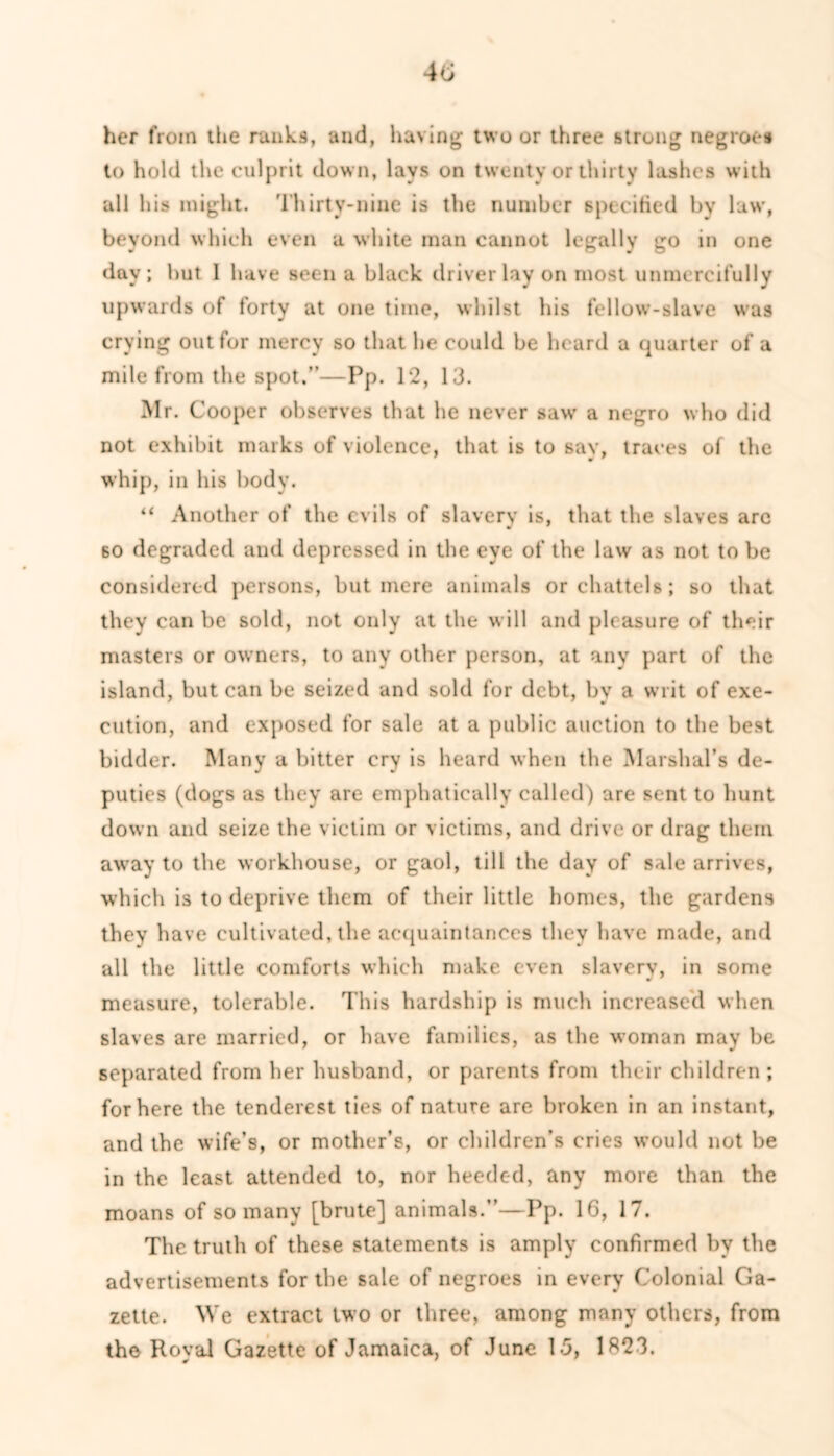 her from the ranks, and, having two or three strong negroes to hold the culprit down, lays on twenty or thirty lashes with all his might. Thirty-nine is the number specified bv law, beyond which even a white man cannot legally go in one day; but I have seen a black driver lay on most unmercifully upwards of forty at one time, whilst his fellow-slave was crying out for mercy so that he could be heard a quarter of a mile from the spot.”—Pp. 12, 13. Mr. Cooper observes that he never saw a negro who did not exhibit marks of violence, that is to say, traces of the whip, in his body. “ Another of the evils of slavery is, that the slaves arc 60 degraded ami depressed in the eye of the law as not to be considered persons, but mere animals or chattels; so that they can be sold, not only at the will and pleasure of their masters or owners, to any other person, at any part of the island, but can be seized and sold for debt, by a writ of exe- cution, and exposed for sale at a public auction to the best bidder. Many a bitter cry is heard when the Marshal’s de- puties (dogs as they are emphatically called) are sent to hunt down and seize the victim or victims, and drive or drag them away to the workhouse, or gaol, till the day of sale arrives, which is to deprive them of their little homes, the gardens they have cultivated, the acquaintances they have made, and all the little comforts which make even slavery, in some measure, tolerable. This hardship is much increased when slaves are married, or have families, as the woman may be separated from her husband, or parents from their children; for here the tenderest ties of nature are broken in an instant, and the wife’s, or mother’s, or children’s cries would not be in the least attended to, nor heeded, any more than the moans of so many [brute] animals.”—Pp. 16, 17. The truth of these statements is amply confirmed by the advertisements for the sale of negroes in every Colonial Ga- zette. We extract two or three, among many others, from the Royal Gazette of Jamaica, of June 1.5, 1823.