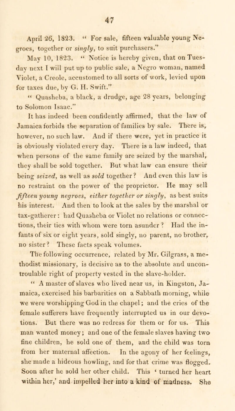 April 26, 1823. “ For sale, fifteen valuable young Ne- groes, together or singly, to suit purchasers.” May 10, 1823. “ Notice is hereby given, that on Tues- day next I will put up to public sale, a Negro woman, named Violet, a Creole, accustomed to all sorts of work, levied upon for taxes due, by G. H. Swift.” ' * “ Quasheba, a black, a drudge, age 28 years, belonging to Solomon Isaac.” It has indeed been confidently affirmed, that the law of Jamaica forbids tbe separation of families by sale. There is, however, no such law. And if there were, yet in practice it is obviously violated every day. There is a law indeed, that when persons of the same family are seized by the marshal, they shall be sold together. But what law can ensure their being seized, as well as sold together? And even this lav/ is no restraint on the power of the proprietor. He may sell fifteen young negroes, either together or singly, as best suits his interest. And then to look at the sales by the marshal or tax-gatherer : had Quasheba or Violet no relations or connec- tions, their ties with whom were torn asunder ? Had the in- fants of six or eight years, sold singly, no parent, no brother, no sister? These facts speak volumes. The following occurrence, related by Mr. Gilgrass, a me- thodist missionary, is decisive as to the absolute and uncon- troulable right of property vested in the slave-holder. “ A master of slaves who lived near us, in Kingston, Ja- maica, exercised his barbarities on a Sabbath morning, while we were worshipping God in the chapel; and the cries of the female sufferers have frequently interrupted us in our devo- tions. But there was no redress for them or for us. This man wanted money; and one of the female slaves having two fine children, he sold one of them, and the child was torn from her maternal affection. In the agony of her feelings, she made a hideous howling, and for that crime was flogged. Soon after he sold her other child. This ‘ turned her heart within her,’ and impelled her into a kind of madness. She