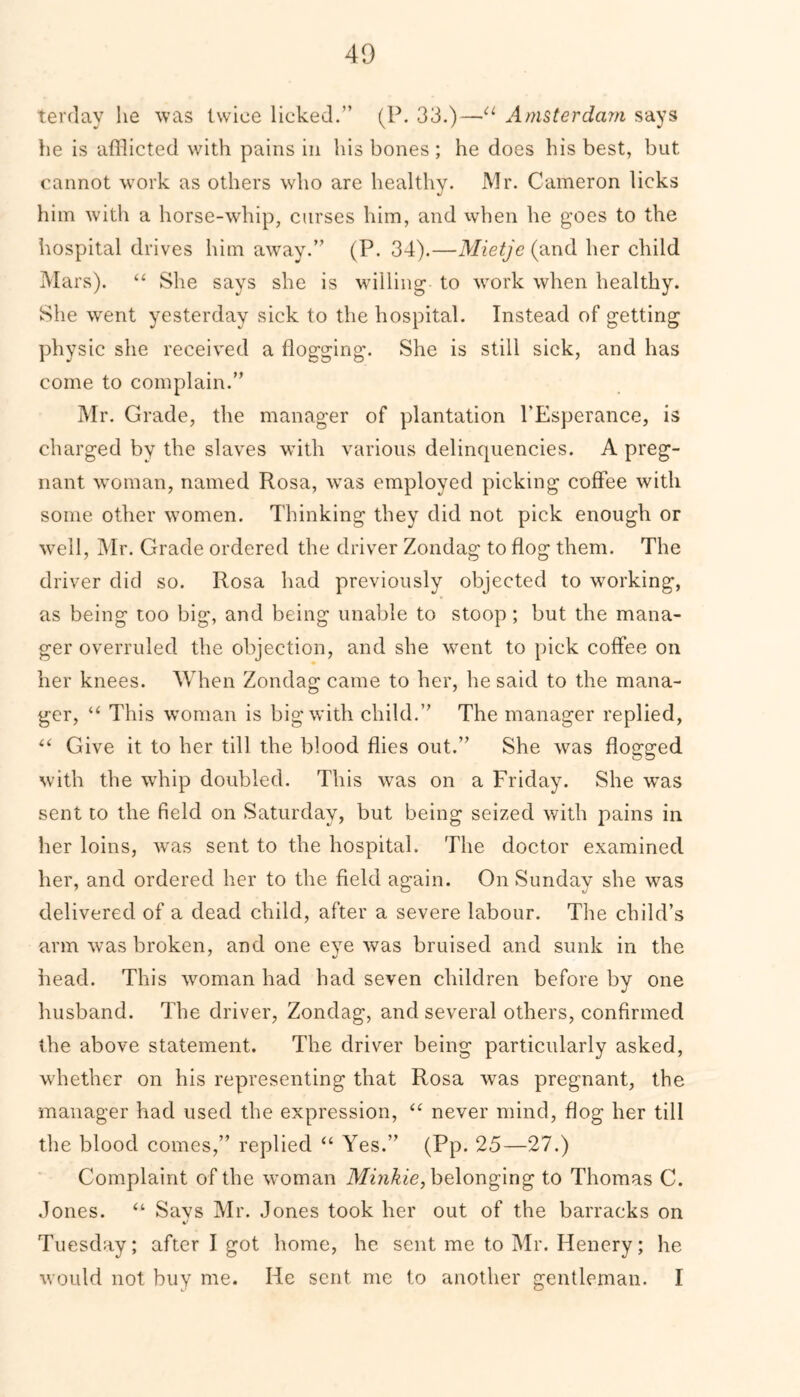 terday lie was twice licked.” (P. 33.)—u Amsterdam says he is afflicted with pains in his bones ; he does his best, but cannot work as others who are healthy. Mr. Cameron licks him with a horse-whip, curses him, and when he goes to the hospital drives him away.” (P. 34).—Mietje (and her child Mars). “ She says she is willing to work when healthy. She went yesterday sick to the hospital. Instead of getting physic she received a dogging. She is still sick, and has come to complain.” Mr. Grade, the manager of plantation PEsperance, is charged by the slaves with various delinquencies. A preg- nant woman, named Rosa, was employed picking coffee with some other women. Thinking they did not pick enough or well, Mr. Grade ordered the driver Zondag to dog them. The driver did so. Rosa had previously objected to working, as being too big, and being unable to stoop ; but the mana- ger overruled the objection, and she went to pick coffee on her knees. When Zondag came to her, he said to the mana- ger, “ This woman is big with child.” The manager replied, “ Give it to her till the blood dies out.” She was dogged with the whip doubled. This was on a Friday. She was sent to the field on Saturday, but being seized with pains in her loins, was sent to the hospital. The doctor examined her, and ordered her to the field again. On Sunday she was delivered of a dead child, after a severe labour. The child’s arm was broken, and one eve was bruised and sunk in the head. This woman had had seven children before by one husband. The driver, Zondag, and several others, confirmed the above statement. The driver being particularly asked, whether on his representing that Rosa was pregnant, the manager had used the expression, u never mind, flog her till the blood comes,” replied “ Yes.” (Pp. 25—27.) Complaint of the woman Minkie, belonging to Thomas C. Jones. “ Savs Mr. Jones took her out of the barracks on Tuesday; after I got home, he sent me to Mr. Henery; he would not buy me. He sent me to another gentleman. I