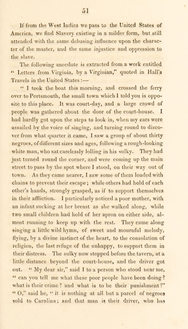 If from the West Indies we pass to the United States of America, we find Slavery existing in a milder form, but still attended with the same debasing influence upon the charac- ter of the master, and the same injustice and oppression to the slave. The following anecdote is extracted from a work entitled “ Letters from Virginia, by a Virginian/’ quoted in Hall’s Travels in the United States :— “ I took the boat this morning, and crossed the ferry over to Portsmouth, the small town which I told you is oppo- site to this place. It was court-day, and a large crowd of people was gathered about the door of the court-house. I had hardly got upon the steps to look in, when my ears were assailed by the voice of singing, and turning round to disco- ver from what quarter it came, I saw a group of about thirty negroes, of different sizes and ages, following a rough-looking white man, who sat carelessly lolling in his sulky. They had just turned round the corner, and were coming up the main street to pass by the spot where I stood, on their way out of town. As they came nearer, I saw some of them loaded with chains to prevent their escape; while others had hold of each other’s hands, strongly grasped, as if to support themselves in their affliction. I particularly noticed a poor mother, with an infant sucking at her breast as she walked along, while two small children had hold of her apron on either side, al- most running to keep up with the rest. They came along singing a little wild hymn, of sweet and mournful melody, flying, by a divine instinct of the heart, to the consolation of religion, the last refuge of the unhappy, to support them in their distress. The sulky now stopped before the tavern, at a little distance beyond the court-house, and the driver got out. “ My dear sir,” said I to a person who stood near me, “ can you tell me what these poor people have been doing? what is their crime ? and what is to be their punishment?” “ 0,” said he, “ it is nothing at all but a parcel of negroes sold to Carolina; and that man is their driver, who has