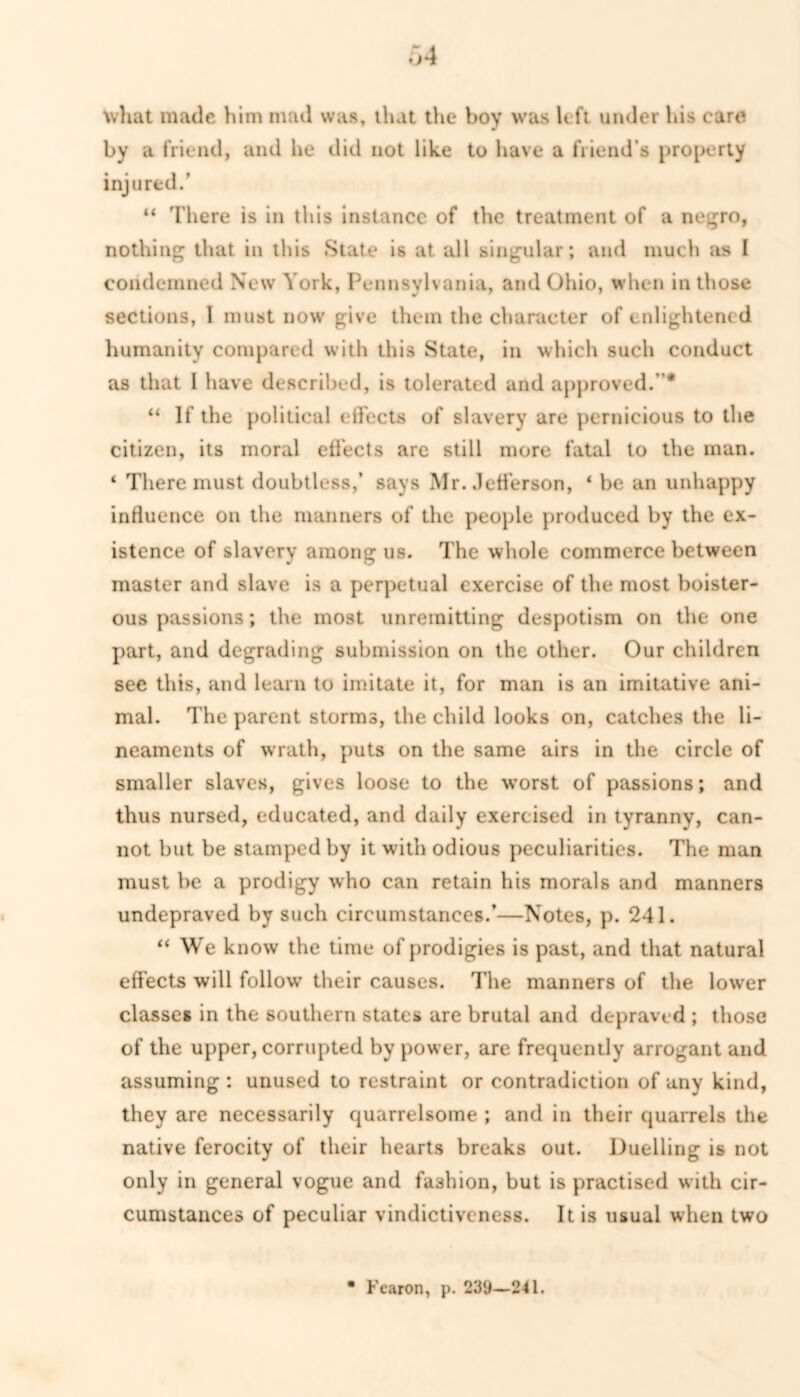 what made him mad was, that the boy was left under his care by a friend, and he did not like to have a friend’s property injured.’ “ There is in this instance of the treatment of a negro, nothing that in this State is at all singular; and much as I condemned New York, Pennsylvania, and Ohio, when in those sections, 1 must now give them the character of enlightened humanity compared with this State, in which such conduct as that 1 have described, is tolerated and approved.”* “ If the political effects of slavery are pernicious to the citizen, its moral effects are still more fatal to the man. ‘ There must doubtless,’ says Mr. Jefferson, ‘ be an unhappy influence on the manners of the people produced by the ex- istence of slavery among us. The whole commerce between master and slave is a perpetual exercise of the most boister- ous passions; the most unremitting despotism on the one part, and degrading submission on the other. Our children see this, and learn to imitate it, for man is an imitative ani- mal. The parent storms, the child looks on, catches the li- neaments of wrath, puts on the same airs in the circle of smaller slaves, gives loose to the worst of passions; and thus nursed, educated, and daily exercised in tyranny, can- not but be stamped by it with odious peculiarities. The man must be a prodigy who can retain his morals and manners undepraved by such circumstances.’—Notes, p. 241. “We know the time of prodigies is past, and that natural effects will follow’ their causes. The manners of the lower classes in the southern states are brutal and depraved ; those of the upper, corrupted by power, are frequently arrogant and assuming : unused to restraint or contradiction of any kind, they are necessarily quarrelsome ; and in their quarrels the native ferocity of their hearts breaks out. Duelling is not only in general vogue and fashion, but is practised with cir- cumstances of peculiar vindictiveness. It is usual when two Fearon, p. 239—241.