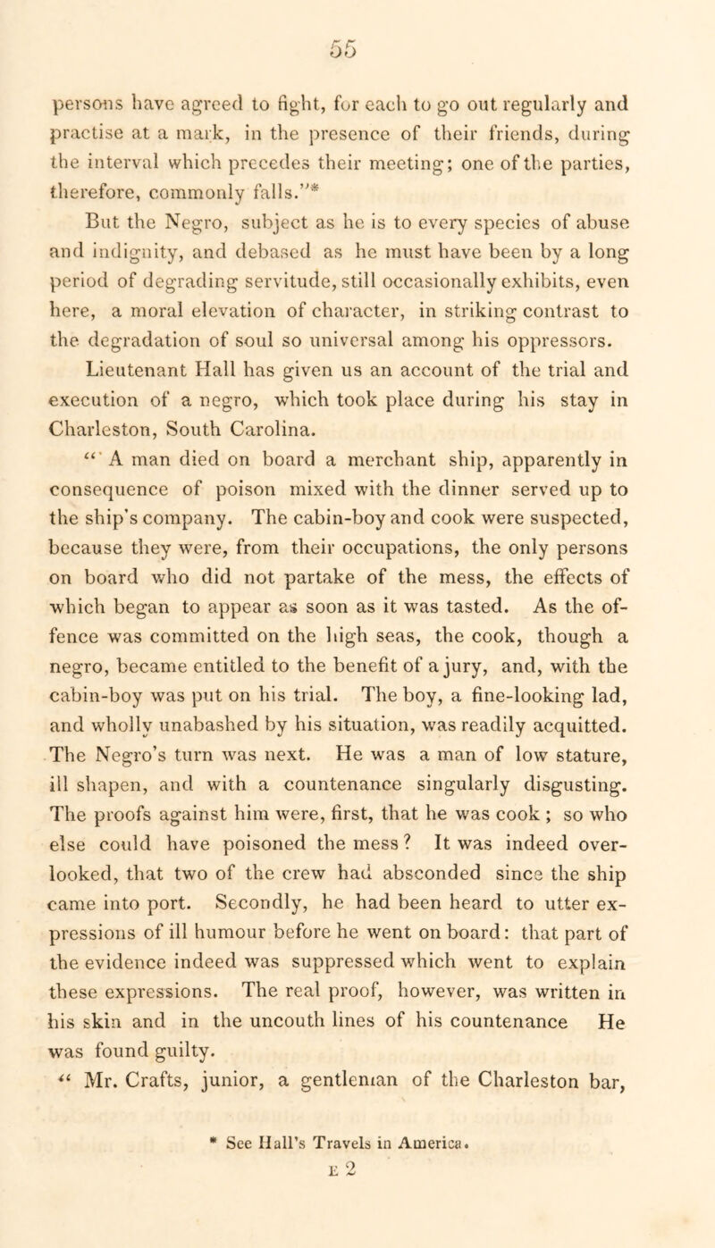 persons have agreed to fight, fur each to go out regularly and practise at a mark, in the presence of their friends, during the interval which precedes their meeting; one of the parties, therefore, commonly falls.’'* But the Negro, subject as he is to every species of abuse and indignity, and debased as he must have been by a long period of degrading servitude, still occasionally exhibits, even here, a moral elevation of character, in striking contrast to the degradation of soul so universal among his oppressors. Lieutenant Hall has given us an account of the trial and execution of a negro, which took place during his stay in Charleston, South Carolina. “ A man died on board a merchant ship, apparently in consequence of poison mixed with the dinner served up to the ship’s company. The cabin-boy and cook were suspected, because they were, from their occupations, the only persons on board who did not partake of the mess, the effects of which began to appear as soon as it was tasted. As the of- fence was committed on the high seas, the cook, though a negro, became entitled to the benefit of a jury, and, with the cabin-boy was put on his trial. The boy, a fine-looking lad, and wholly unabashed by his situation, was readily acquitted. The Negro’s turn was next. He was a man of low stature, ill shapen, and with a countenance singularly disgusting. The proofs against him were, first, that he was cook ; so who else could have poisoned the mess ? It was indeed over- looked, that two of the crew had absconded since the ship came into port. Secondly, he had been heard to utter ex- pressions of ill humour before he went on board: that part of the evidence indeed was suppressed which went to explain these expressions. The real proof, however, was written in his skin and in the uncouth lines of his countenance He was found guilty. “ Mr. Crafts, junior, a gentleman of the Charleston bar, * See Hall’s Travels in America.